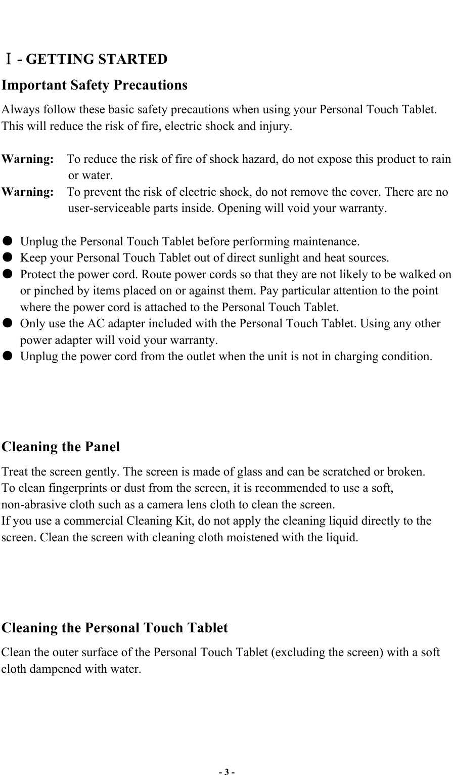  - 3 -    - GETTING STARTED Important Safety Precautions Always follow these basic safety precautions when using your Personal Touch Tablet. This will reduce the risk of fire, electric shock and injury.  Warning:  To reduce the risk of fire of shock hazard, do not expose this product to rain or water. Warning:  To prevent the risk of electric shock, do not remove the cover. There are no user-serviceable parts inside. Opening will void your warranty.        Unplug the Personal Touch Tablet before performing maintenance.   Keep your Personal Touch Tablet out of direct sunlight and heat sources.   Protect the power cord. Route power cords so that they are not likely to be walked on or pinched by items placed on or against them. Pay particular attention to the point where the power cord is attached to the Personal Touch Tablet.   Only use the AC adapter included with the Personal Touch Tablet. Using any other power adapter will void your warranty.   Unplug the power cord from the outlet when the unit is not in charging condition.     Cleaning the Panel   Treat the screen gently. The screen is made of glass and can be scratched or broken. To clean fingerprints or dust from the screen, it is recommended to use a soft, non-abrasive cloth such as a camera lens cloth to clean the screen. If you use a commercial Cleaning Kit, do not apply the cleaning liquid directly to the screen. Clean the screen with cleaning cloth moistened with the liquid.     Cleaning the Personal Touch Tablet Clean the outer surface of the Personal Touch Tablet (excluding the screen) with a soft cloth dampened with water.     