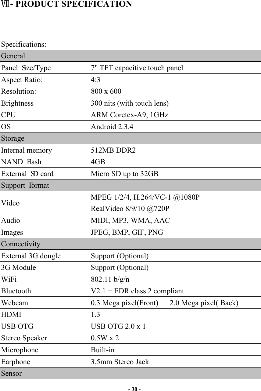                       - 30 -       - PRODUCT SPECIFICATION   Specifications: General Panel Size/Type             7&quot; TFT capacitive touch panel Aspect Ratio:  4:3 Resolution:                    800 x 600 Brightness  300 nits (with touch lens) CPU  ARM Coretex-A9, 1GHz OS  Android 2.3.4 Storage Internal memory      512MB DDR2 NAND Flash               4GB External SD card       Micro SD up to 32GB Support Format     Video  MPEG 1/2/4, H.264/VC-1 @1080P RealVideo 8/9/10 @720P Audio  MIDI, MP3, WMA, AAC Images  JPEG, BMP, GIF, PNG Connectivity External 3G dongle  Support (Optional) 3G Module  Support (Optional) WiFi                   802.11 b/g/n Bluetooth  V2.1 + EDR class 2 compliant Webcam  0.3 Mega pixel(Front)   2.0 Mega pixel( Back) HDMI  1.3 USB OTG  USB OTG 2.0 x 1 Stereo Speaker  0.5W x 2 Microphone  Built-in Earphone  3.5mm Stereo Jack Sensor 
