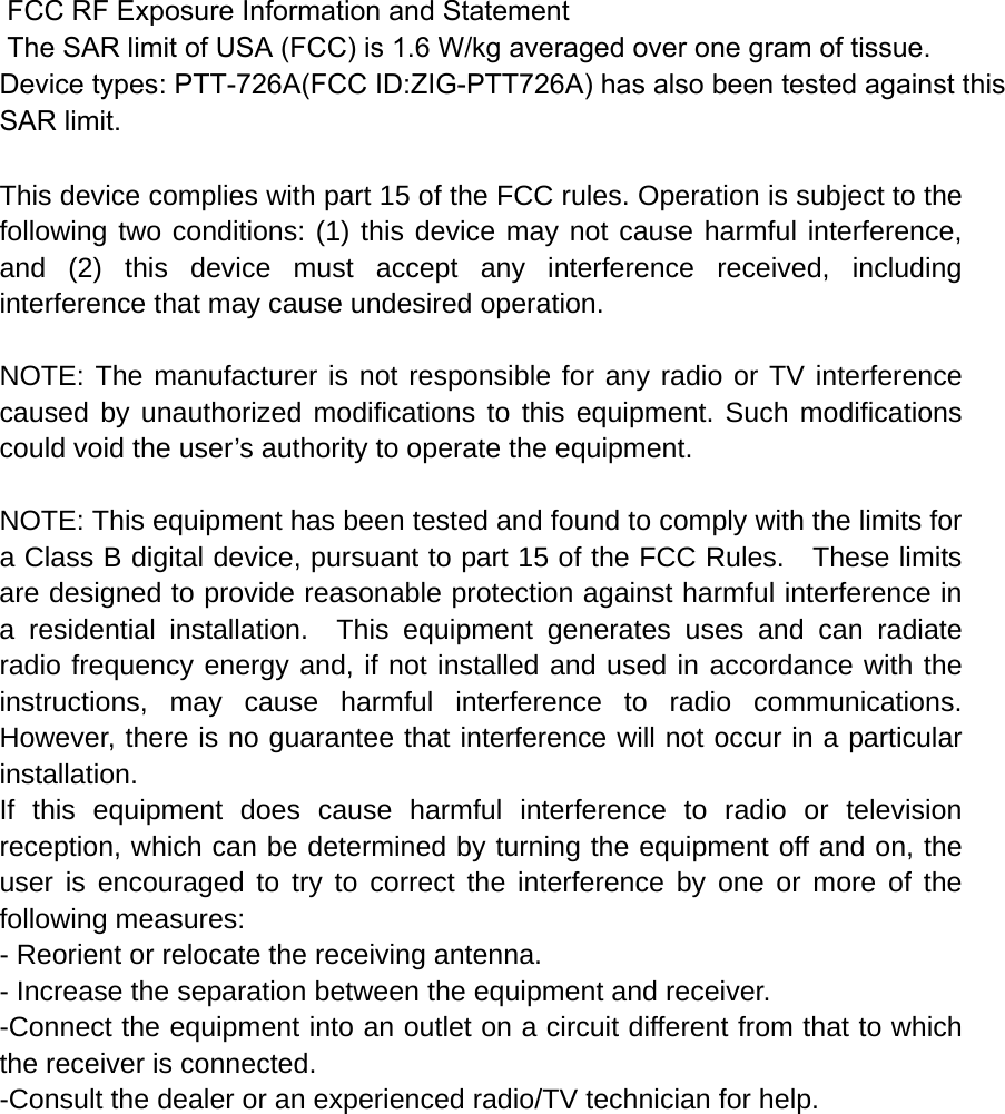  FCC RF Exposure Information and Statement  The SAR limit of USA (FCC) is 1.6 W/kg averaged over one gram of tissue. Device types: PTT-726A(FCC ID:ZIG-PTT726A) has also been tested against this SAR limit.  This device complies with part 15 of the FCC rules. Operation is subject to the following two conditions: (1) this device may not cause harmful interference, and (2) this device must accept any interference received, including interference that may cause undesired operation.  NOTE: The manufacturer is not responsible for any radio or TV interference caused by unauthorized modifications to this equipment. Such modifications could void the user’s authority to operate the equipment.  NOTE: This equipment has been tested and found to comply with the limits for a Class B digital device, pursuant to part 15 of the FCC Rules.    These limits are designed to provide reasonable protection against harmful interference in a residential installation.  This equipment generates uses and can radiate radio frequency energy and, if not installed and used in accordance with the instructions, may cause harmful interference to radio communications.  However, there is no guarantee that interference will not occur in a particular installation.   If this equipment does cause harmful interference to radio or television reception, which can be determined by turning the equipment off and on, the user is encouraged to try to correct the interference by one or more of the following measures:   - Reorient or relocate the receiving antenna.   - Increase the separation between the equipment and receiver.   -Connect the equipment into an outlet on a circuit different from that to which the receiver is connected.   -Consult the dealer or an experienced radio/TV technician for help. 