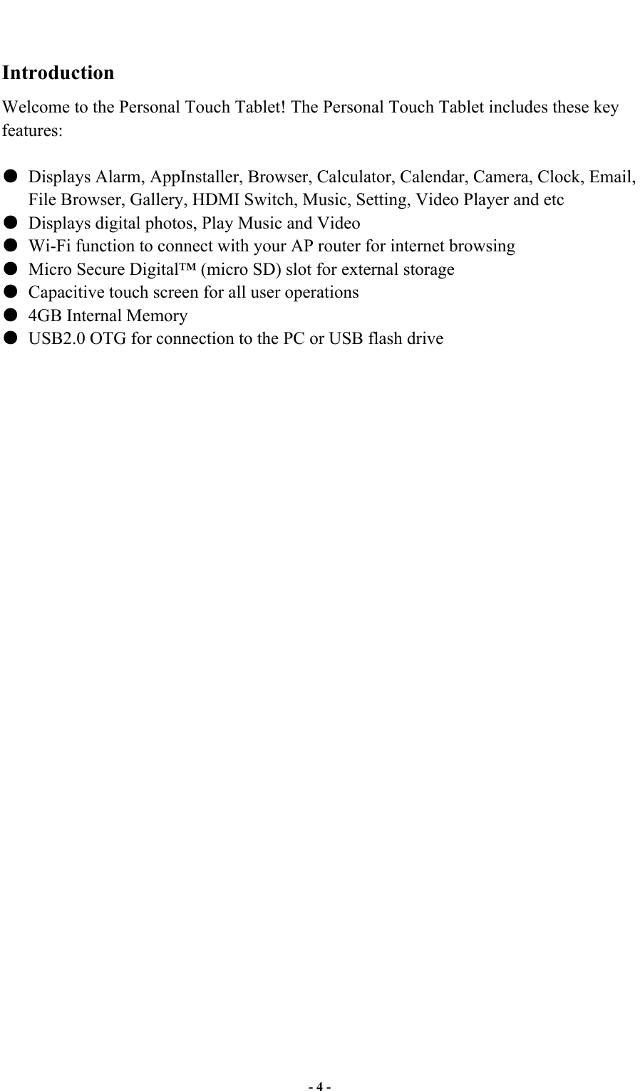  - 4 -  Introduction Welcome to the Personal Touch Tablet! The Personal Touch Tablet includes these key features:    Displays Alarm, AppInstaller, Browser, Calculator, Calendar, Camera, Clock, Email, File Browser, Gallery, HDMI Switch, Music, Setting, Video Player and etc   Displays digital photos, Play Music and Video   Wi-Fi function to connect with your AP router for internet browsing   Micro Secure Digital™ (micro SD) slot for external storage     Capacitive touch screen for all user operations   4GB Internal Memory   USB2.0 OTG for connection to the PC or USB flash drive                                 