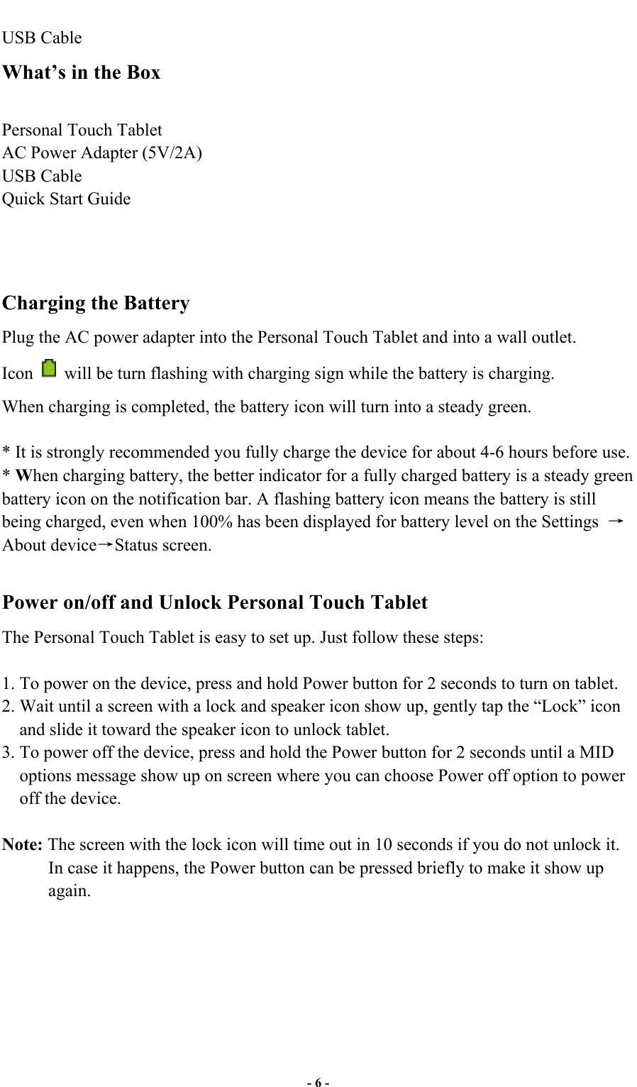  - 6 - USB Cable What’s in the Box  Personal Touch Tablet AC Power Adapter (5V/2A)   USB Cable Quick Start Guide    Charging the Battery Plug the AC power adapter into the Personal Touch Tablet and into a wall outlet.   Icon    will be turn flashing with charging sign while the battery is charging. When charging is completed, the battery icon will turn into a steady green.    * It is strongly recommended you fully charge the device for about 4-6 hours before use. * When charging battery, the better indicator for a fully charged battery is a steady green battery icon on the notification bar. A flashing battery icon means the battery is still being charged, even when 100% has been displayed for battery level on the Settings   About deviceStatus screen.  Power on/off and Unlock Personal Touch Tablet The Personal Touch Tablet is easy to set up. Just follow these steps:  1. To power on the device, press and hold Power button for 2 seconds to turn on tablet.   2. Wait until a screen with a lock and speaker icon show up, gently tap the “Lock” icon and slide it toward the speaker icon to unlock tablet. 3. To power off the device, press and hold the Power button for 2 seconds until a MID options message show up on screen where you can choose Power off option to power off the device.      Note: The screen with the lock icon will time out in 10 seconds if you do not unlock it. In case it happens, the Power button can be pressed briefly to make it show up again.           