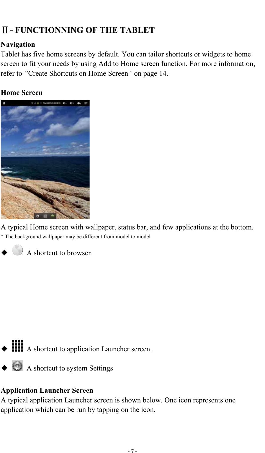  - 7 -  - FUNCTIONNING OF THE TABLET   Navigation Tablet has five home screens by default. You can tailor shortcuts or widgets to home screen to fit your needs by using Add to Home screen function. For more information, refer to “Create Shortcuts on Home Screen” on page 14.  Home Screen  A typical Home screen with wallpaper, status bar, and few applications at the bottom. * The background wallpaper may be different from model to model     A shortcut to browser                 A shortcut to application Launcher screen.     A shortcut to system Settings  Application Launcher Screen A typical application Launcher screen is shown below. One icon represents one application which can be run by tapping on the icon. 
