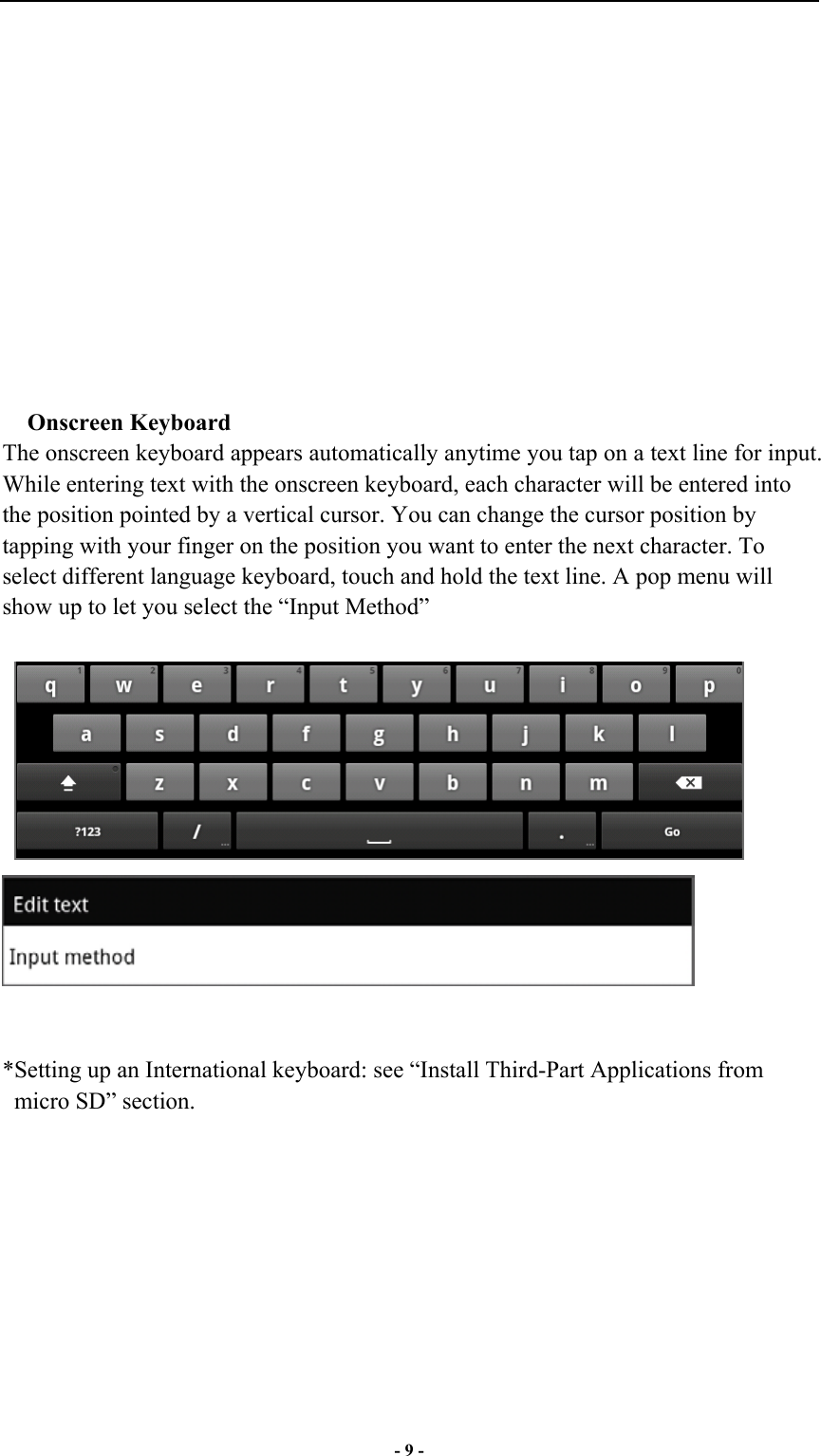  - 9 -             Onscreen Keyboard The onscreen keyboard appears automatically anytime you tap on a text line for input. While entering text with the onscreen keyboard, each character will be entered into the position pointed by a vertical cursor. You can change the cursor position by tapping with your finger on the position you want to enter the next character. To select different language keyboard, touch and hold the text line. A pop menu will show up to let you select the “Input Method”          *Setting up an International keyboard: see “Install Third-Part Applications from micro SD” section.  