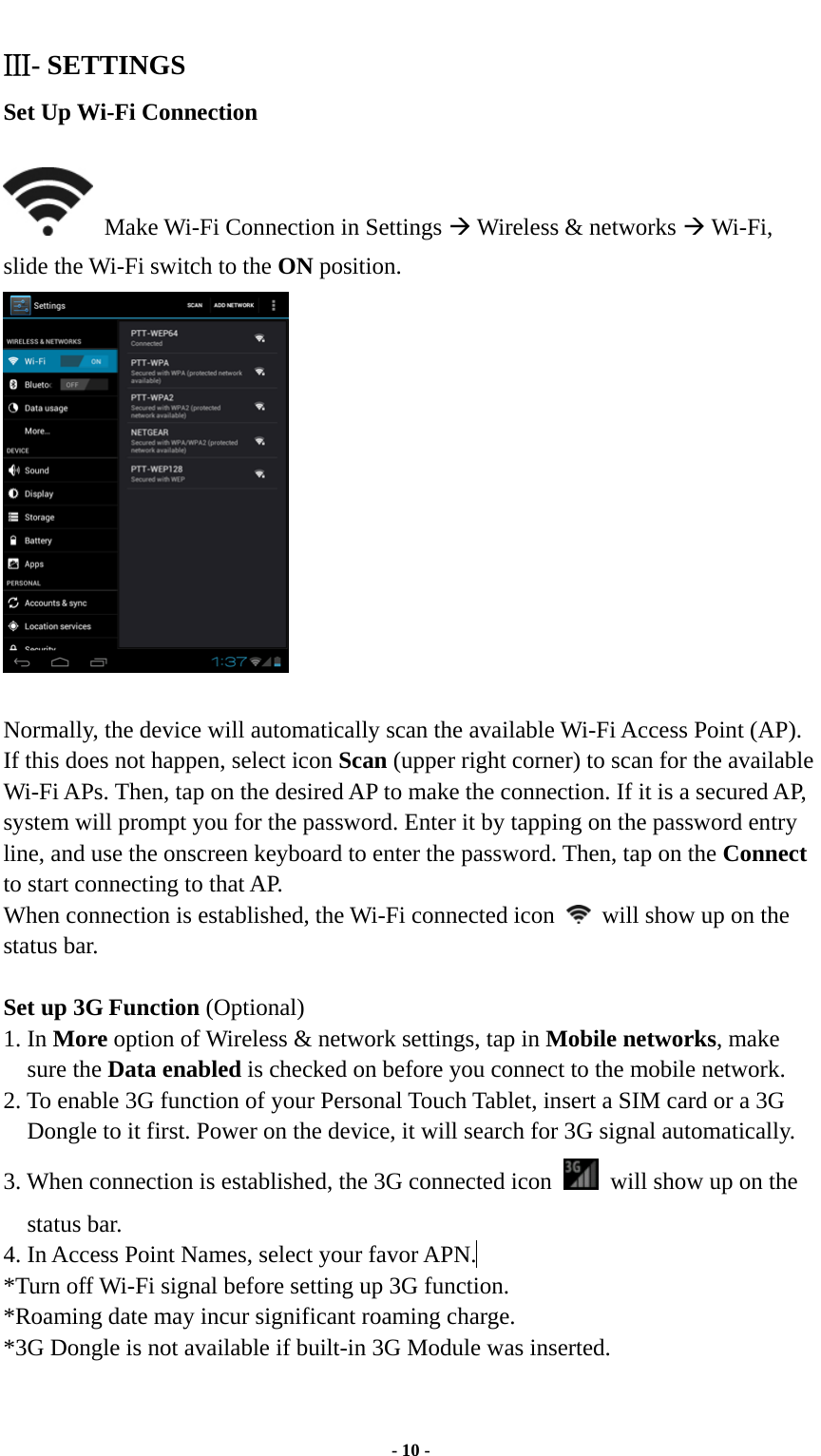  - 10 - Ⅲ- SETTINGS Set Up Wi-Fi Connection    Make Wi-Fi Connection in Settings Æ Wireless &amp; networks Æ Wi-Fi, slide the Wi-Fi switch to the ON position.   Normally, the device will automatically scan the available Wi-Fi Access Point (AP). If this does not happen, select icon Scan (upper right corner) to scan for the available Wi-Fi APs. Then, tap on the desired AP to make the connection. If it is a secured AP, system will prompt you for the password. Enter it by tapping on the password entry line, and use the onscreen keyboard to enter the password. Then, tap on the Connect to start connecting to that AP. When connection is established, the Wi-Fi connected icon    will show up on the status bar.  Set up 3G Function (Optional) 1. In More option of Wireless &amp; network settings, tap in Mobile networks, make sure the Data enabled is checked on before you connect to the mobile network.   2. To enable 3G function of your Personal Touch Tablet, insert a SIM card or a 3G Dongle to it first. Power on the device, it will search for 3G signal automatically.   3. When connection is established, the 3G connected icon    will show up on the status bar. 4. In Access Point Names, select your favor APN.  *Turn off Wi-Fi signal before setting up 3G function. *Roaming date may incur significant roaming charge. *3G Dongle is not available if built-in 3G Module was inserted.