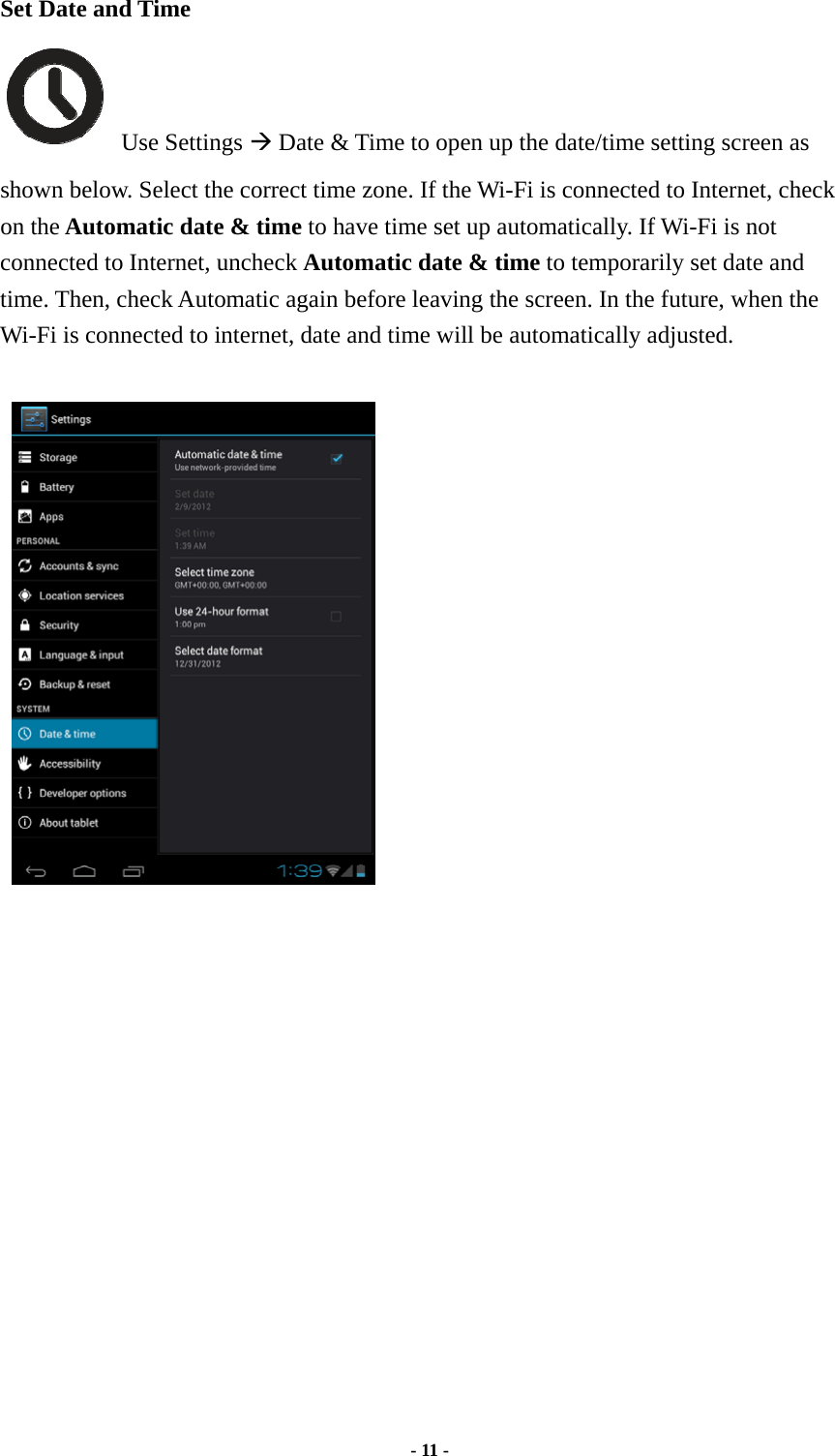  - 11 -  Set Date and Time  Use Settings Æ Date &amp; Time to open up the date/time setting screen as shown below. Select the correct time zone. If the Wi-Fi is connected to Internet, check on the Automatic date &amp; time to have time set up automatically. If Wi-Fi is not connected to Internet, uncheck Automatic date &amp; time to temporarily set date and time. Then, check Automatic again before leaving the screen. In the future, when the Wi-Fi is connected to internet, date and time will be automatically adjusted.                   