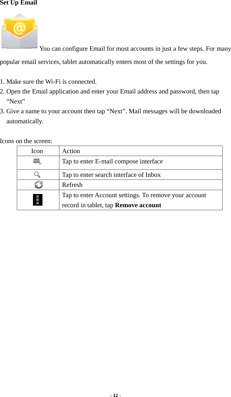  - 12 -  Set Up Email You can configure Email for most accounts in just a few steps. For many popular email services, tablet automatically enters most of the settings for you.  1. Make sure the Wi-Fi is connected.   2. Open the Email application and enter your Email address and password, then tap “Next” 3. Give a name to your account then tap “Next”. Mail messages will be downloaded automatically.  Icons on the screen: Icon Action  Tap to enter E-mail compose interface    Tap to enter search interface of Inbox     Refresh  Tap to enter Account settings. To remove your account record in tablet, tap Remove account                    