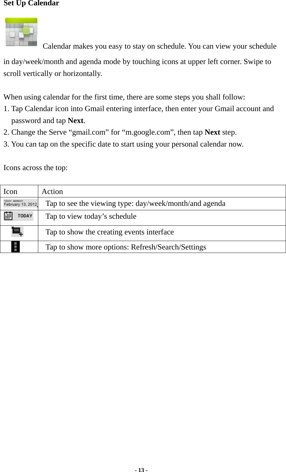  - 13 -  Set Up Calendar   Calendar makes you easy to stay on schedule. You can view your schedule in day/week/month and agenda mode by touching icons at upper left corner. Swipe to scroll vertically or horizontally.  When using calendar for the first time, there are some steps you shall follow:   1. Tap Calendar icon into Gmail entering interface, then enter your Gmail account and password and tap Next. 2. Change the Serve “gmail.com” for “m.google.com”, then tap Next step. 3. You can tap on the specific date to start using your personal calendar now.    Icons across the top:   Icon Action   Tap to see the viewing type: day/week/month/and agenda    Tap to view today’s schedule    Tap to show the creating events interface    Tap to show more options: Refresh/Search/Settings                      