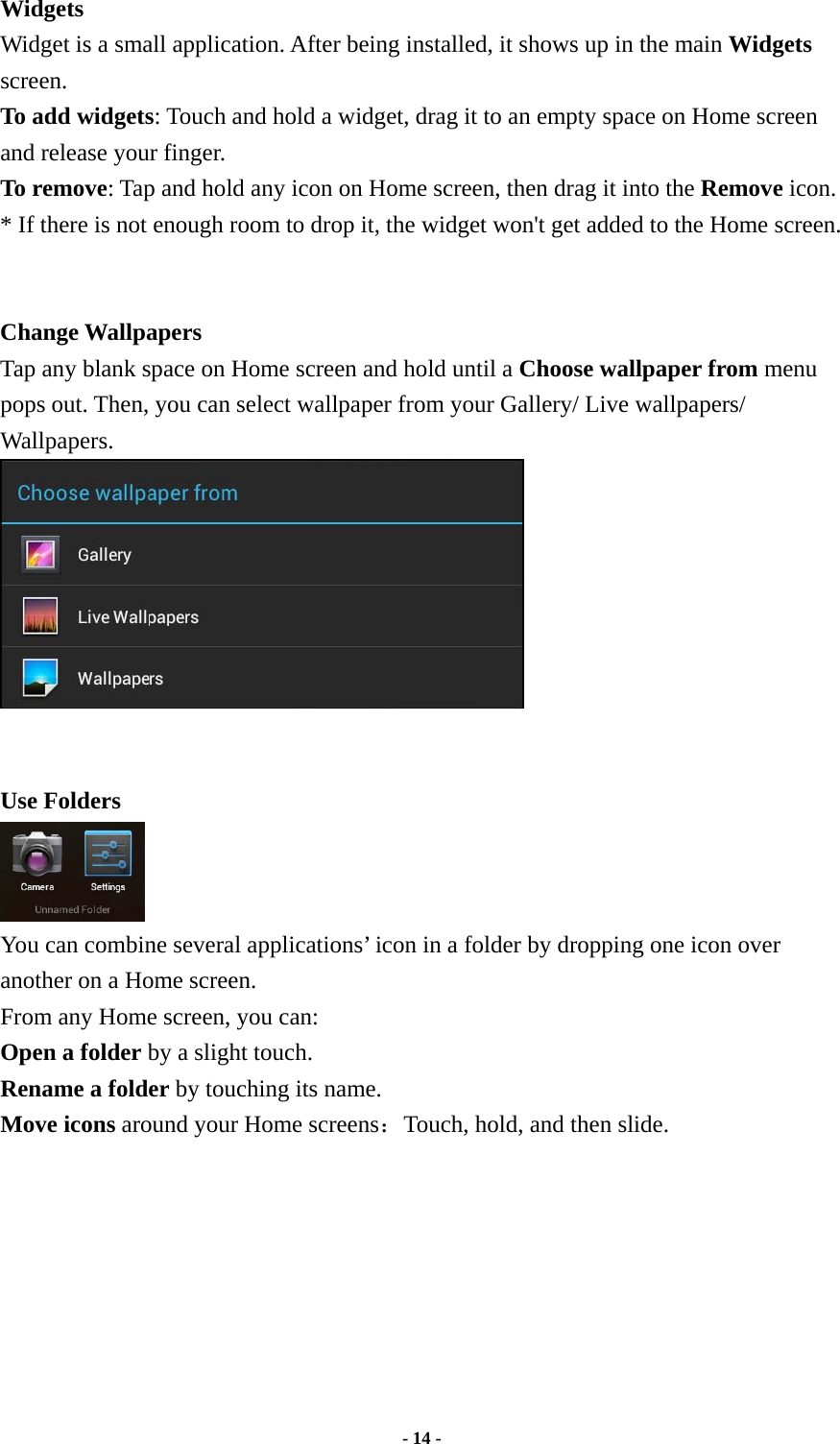  - 14 -  Widgets   Widget is a small application. After being installed, it shows up in the main Widgets screen.  To add widgets: Touch and hold a widget, drag it to an empty space on Home screen and release your finger.   To remove: Tap and hold any icon on Home screen, then drag it into the Remove icon. * If there is not enough room to drop it, the widget won&apos;t get added to the Home screen.   Change Wallpapers Tap any blank space on Home screen and hold until a Choose wallpaper from menu pops out. Then, you can select wallpaper from your Gallery/ Live wallpapers/ Wallpapers.    Use Folders   You can combine several applications’ icon in a folder by dropping one icon over another on a Home screen.   From any Home screen, you can:   Open a folder by a slight touch. Rename a folder by touching its name.   Move icons around your Home screens：Touch, hold, and then slide.         