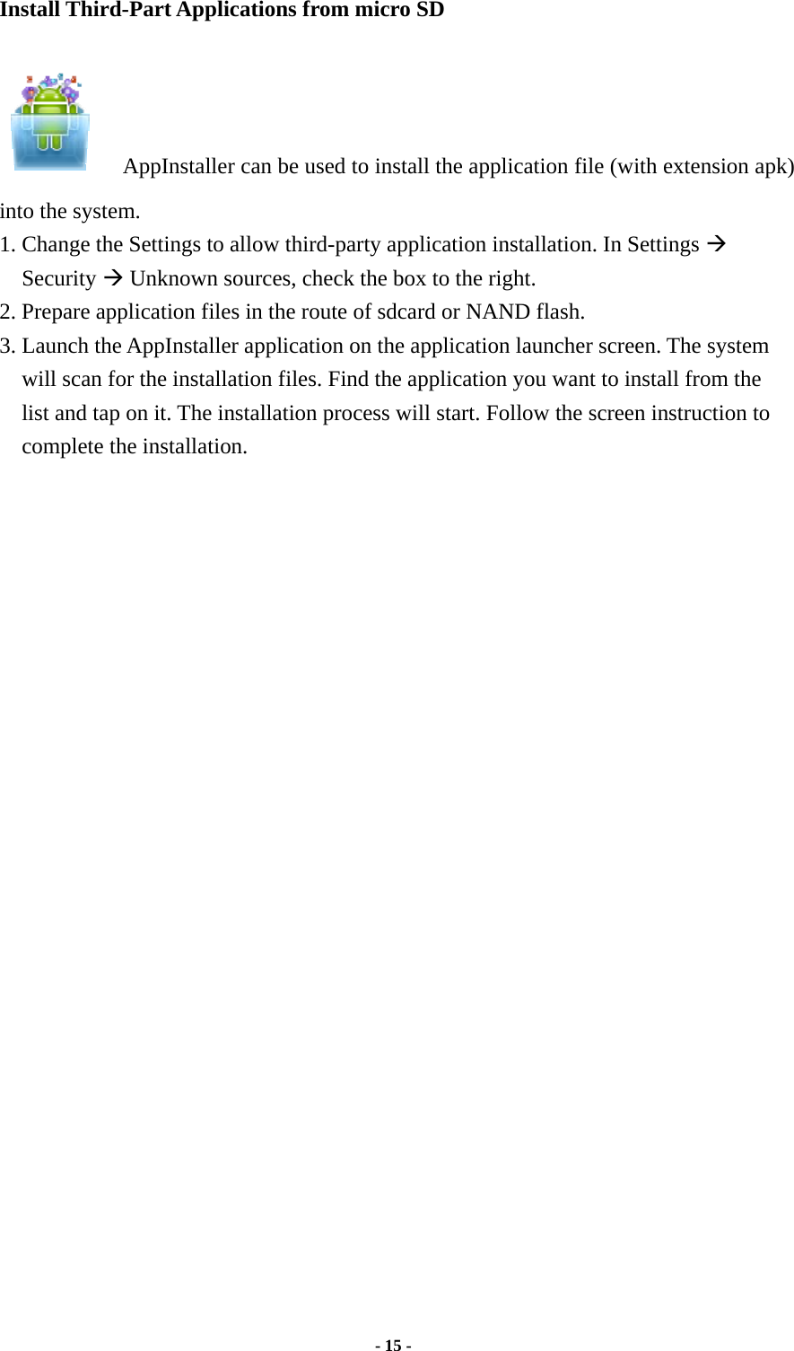  - 15 -  Install Third-Part Applications from micro SD        AppInstaller can be used to install the application file (with extension apk) into the system.   1. Change the Settings to allow third-party application installation. In Settings Æ Security Æ Unknown sources, check the box to the right.     2. Prepare application files in the route of sdcard or NAND flash. 3. Launch the AppInstaller application on the application launcher screen. The system will scan for the installation files. Find the application you want to install from the list and tap on it. The installation process will start. Follow the screen instruction to complete the installation. 