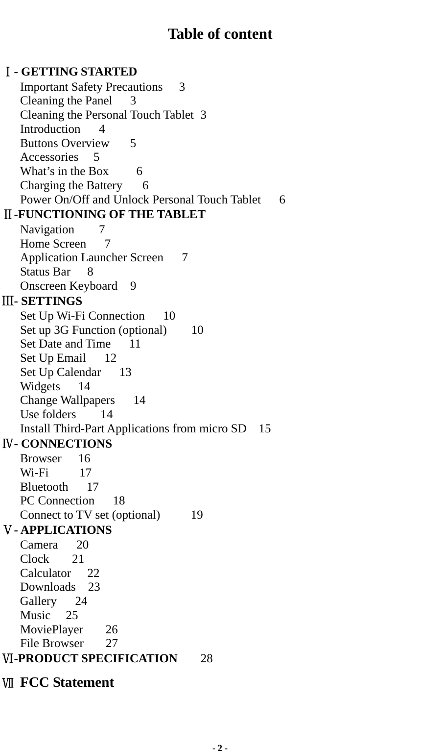  - 2 - Table of content  Ⅰ- GETTING STARTED Important Safety Precautions    3 Cleaning the Panel  3 Cleaning the Personal Touch Tablet   3   Introduction   4 Buttons Overview  5 Accessories  5 What’s in the Box      6 Charging the Battery      6 Power On/Off and Unlock Personal Touch Tablet      6 Ⅱ-FUNCTIONING OF THE TABLET Navigation    7 Home Screen   7 Application Launcher Screen   7  Status Bar    8 Onscreen Keyboard  9   Ⅲ- SETTINGS Set Up Wi-Fi Connection   10 Set up 3G Function (optional)    10 Set Date and Time   11 Set Up Email   12 Set Up Calendar   13 Widgets   14  Change Wallpapers   14 Use folders    14  Install Third-Part Applications from micro SD  15    Ⅳ- CONNECTIONS    Browser   16    Wi-Fi     17    Bluetooth   17    PC Connection   18    Connect to TV set (optional)     19 Ⅴ- APPLICATIONS Camera   20 Clock  21 Calculator 22 Downloads  23    Gallery   24    Music  25    MoviePlayer    26 File Browser    27 Ⅵ-PRODUCT SPECIFICATION      28 Ⅶ FCC Statement    