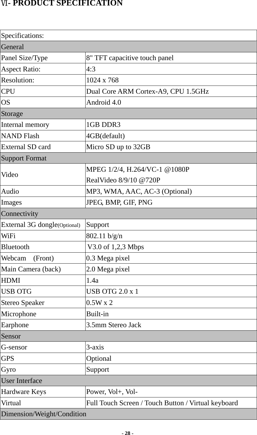  - 28 -  Ⅵ- PRODUCT SPECIFICATION   Specifications: General Panel Size/Type           8&quot; TFT capacitive touch panel Aspect Ratio:  4:3 Resolution:               1024 x 768 CPU  Dual Core ARM Cortex-A9, CPU 1.5GHz OS Android 4.0 Storage Internal memory    1GB DDR3 NAND Flash             4GB(default) External SD card            Micro SD up to 32GB Support Format     Video  MPEG 1/2/4, H.264/VC-1 @1080P RealVideo 8/9/10 @720P Audio MP3, WMA, AAC, AC-3 (Optional) Images  JPEG, BMP, GIF, PNG Connectivity External 3G dongle(Optional)  Support   WiFi                   802.11 b/g/n Bluetooth                                V3.0 of 1,2,3 Mbps Webcam  (Front)  0.3 Mega pixel    Main Camera (back)  2.0 Mega pixel HDMI 1.4a USB OTG  USB OTG 2.0 x 1 Stereo Speaker  0.5W x 2 Microphone Built-in Earphone 3.5mm Stereo Jack Sensor G-sensor 3-axis GPS Optional Gyro Support User Interface Hardware Keys  Power, Vol+, Vol-   Virtual  Full Touch Screen / Touch Button / Virtual keyboard Dimension/Weight/Condition 