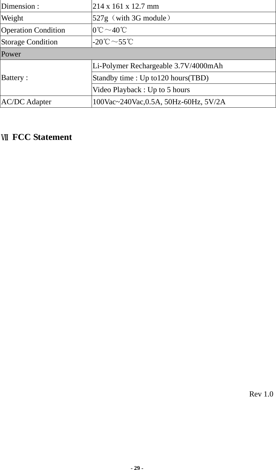  - 29 -  Dimension :              214 x 161 x 12.7 mm Weight 527g（with 3G module） Operation Condition  0℃～40℃  Storage Condition  -20℃～55℃ Power Li-Polymer Rechargeable 3.7V/4000mAh Standby time : Up to120 hours(TBD) Battery :                 Video Playback : Up to 5 hours AC/DC Adapter  100Vac~240Vac,0.5A, 50Hz-60Hz, 5V/2A   Ⅶ FCC Statement                        Rev 1.0 