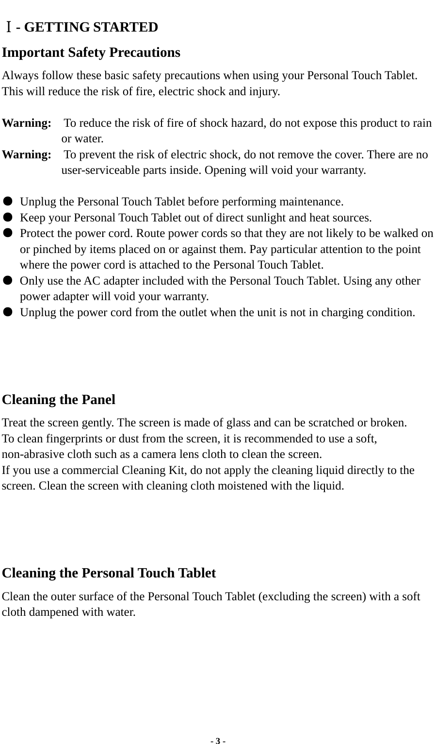  - 3 - Ⅰ- GETTING STARTED Important Safety Precautions Always follow these basic safety precautions when using your Personal Touch Tablet. This will reduce the risk of fire, electric shock and injury.  Warning:    To reduce the risk of fire of shock hazard, do not expose this product to rain or water. Warning:    To prevent the risk of electric shock, do not remove the cover. There are no user-serviceable parts inside. Opening will void your warranty.     ●  Unplug the Personal Touch Tablet before performing maintenance. ●  Keep your Personal Touch Tablet out of direct sunlight and heat sources. ●  Protect the power cord. Route power cords so that they are not likely to be walked on or pinched by items placed on or against them. Pay particular attention to the point where the power cord is attached to the Personal Touch Tablet. ●  Only use the AC adapter included with the Personal Touch Tablet. Using any other power adapter will void your warranty. ●  Unplug the power cord from the outlet when the unit is not in charging condition.     Cleaning the Panel  Treat the screen gently. The screen is made of glass and can be scratched or broken. To clean fingerprints or dust from the screen, it is recommended to use a soft, non-abrasive cloth such as a camera lens cloth to clean the screen. If you use a commercial Cleaning Kit, do not apply the cleaning liquid directly to the screen. Clean the screen with cleaning cloth moistened with the liquid.     Cleaning the Personal Touch Tablet Clean the outer surface of the Personal Touch Tablet (excluding the screen) with a soft cloth dampened with water.       