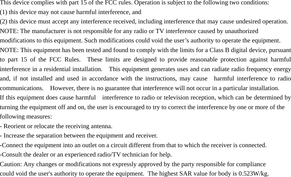    This device complies with part 15 of the FCC rules. Operation is subject to the following two conditions:   (1) this device may not cause harmful interference, and   (2) this device must accept any interference received, including interference that may cause undesired operation.   NOTE: The manufacturer is not responsible for any radio or TV interference caused by unauthorized modifications to this equipment. Such modifications could void the user’s authority to operate the equipment.   NOTE: This equipment has been tested and found to comply with the limits for a Class B digital device, pursuant to part 15 of the FCC Rules.  These limits are designed to provide reasonable protection against harmful interference in a residential installation.    This equipment generates uses and can radiate radio frequency energy and, if not installed and used in accordance with the instructions, may cause  harmful interference to radio communications.    However, there is no guarantee that interference will not occur in a particular installation.       If this equipment does cause harmful    interference to radio or television reception, which can be determined by turning the equipment off and on, the user is encouraged to try to correct the interference by one or more of the   following measures:     - Reorient or relocate the receiving antenna.     - Increase the separation between the equipment and receiver.     -Connect the equipment into an outlet on a circuit different from that to which the receiver is connected.     -Consult the dealer or an experienced radio/TV technician for help. Caution: Any changes or modifications not expressly approved by the party responsible for compliance could void the user&apos;s authority to operate the equipment.  The highest SAR value for body is 0.523W/kg. 