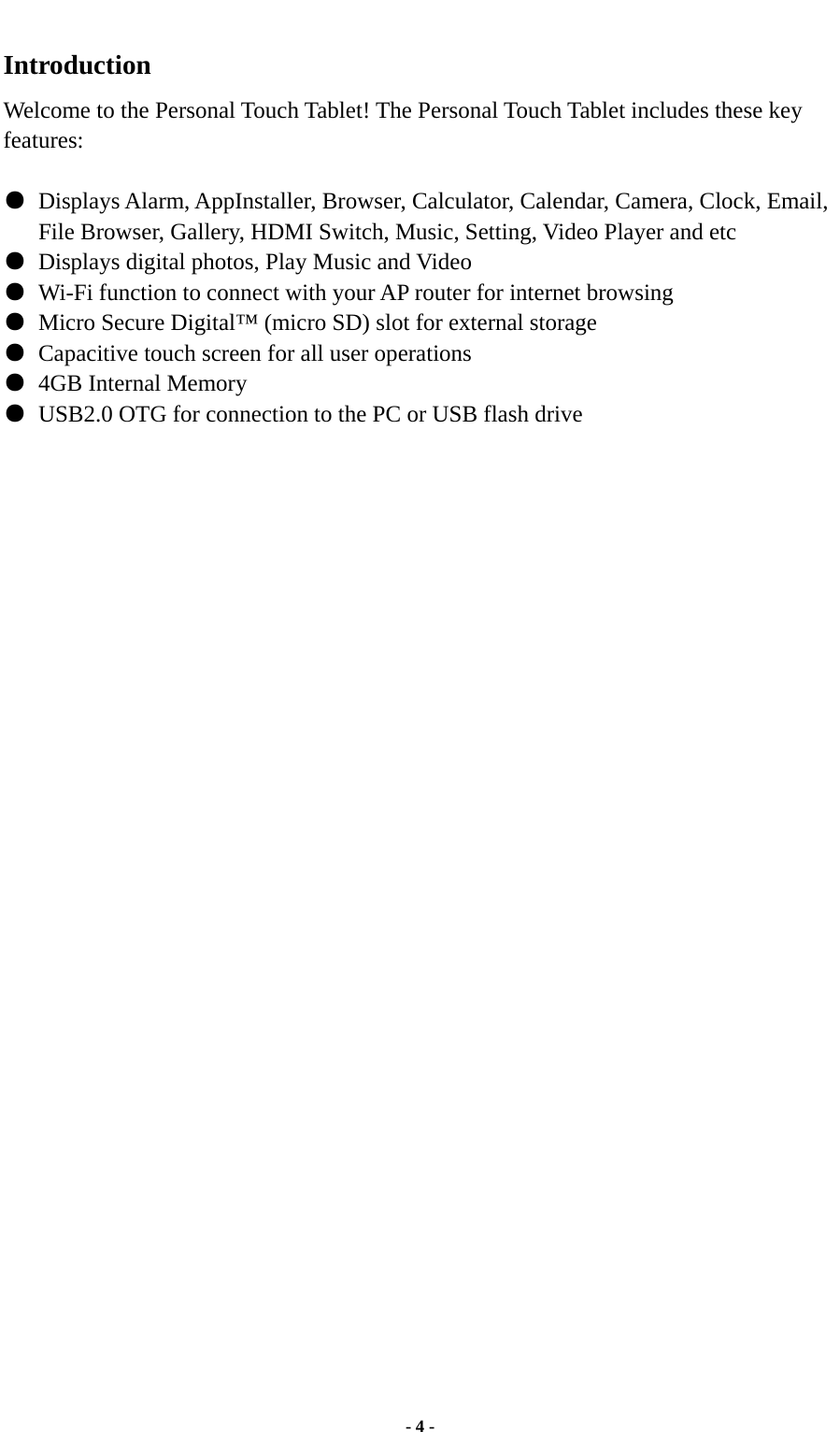  - 4 - Introduction Welcome to the Personal Touch Tablet! The Personal Touch Tablet includes these key features:  ●  Displays Alarm, AppInstaller, Browser, Calculator, Calendar, Camera, Clock, Email, File Browser, Gallery, HDMI Switch, Music, Setting, Video Player and etc ●  Displays digital photos, Play Music and Video ●  Wi-Fi function to connect with your AP router for internet browsing ●  Micro Secure Digital™ (micro SD) slot for external storage   ●  Capacitive touch screen for all user operations ●  4GB Internal Memory ●  USB2.0 OTG for connection to the PC or USB flash drive                                 