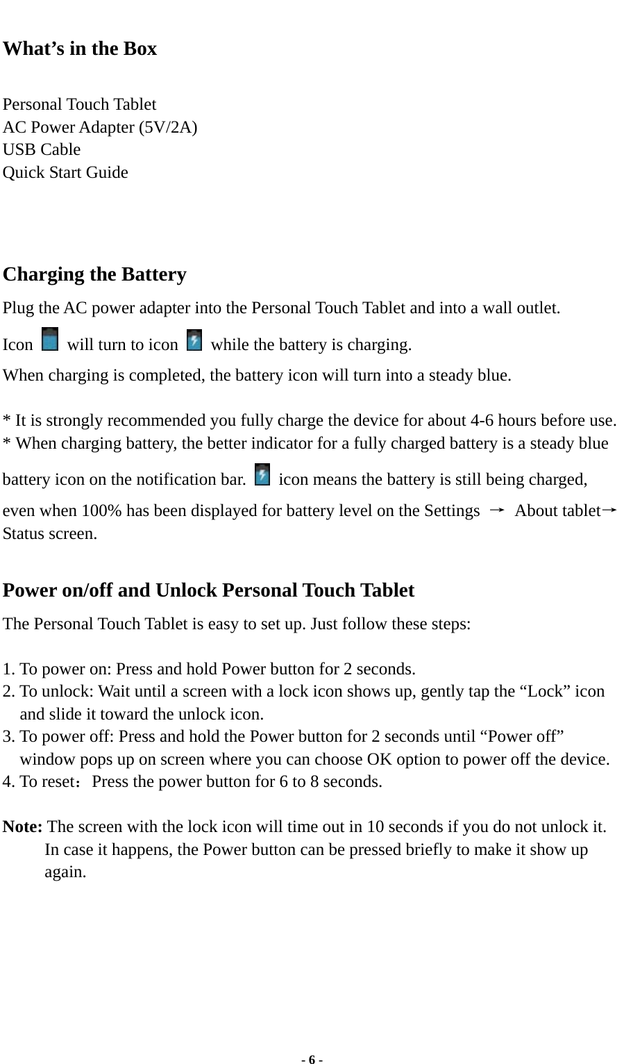  - 6 - What’s in the Box  Personal Touch Tablet AC Power Adapter (5V/2A)   USB Cable Quick Start Guide     Charging the Battery Plug the AC power adapter into the Personal Touch Tablet and into a wall outlet.   Icon    will turn to icon    while the battery is charging. When charging is completed, the battery icon will turn into a steady blue.    * It is strongly recommended you fully charge the device for about 4-6 hours before use. * When charging battery, the better indicator for a fully charged battery is a steady blue battery icon on the notification bar.    icon means the battery is still being charged, even when 100% has been displayed for battery level on the Settings  → About tablet→Status screen.  Power on/off and Unlock Personal Touch Tablet The Personal Touch Tablet is easy to set up. Just follow these steps:  1. To power on: Press and hold Power button for 2 seconds.   2. To unlock: Wait until a screen with a lock icon shows up, gently tap the “Lock” icon and slide it toward the unlock icon. 3. To power off: Press and hold the Power button for 2 seconds until “Power off” window pops up on screen where you can choose OK option to power off the device.   4. To reset：Press the power button for 6 to 8 seconds.  Note: The screen with the lock icon will time out in 10 seconds if you do not unlock it. In case it happens, the Power button can be pressed briefly to make it show up again.         