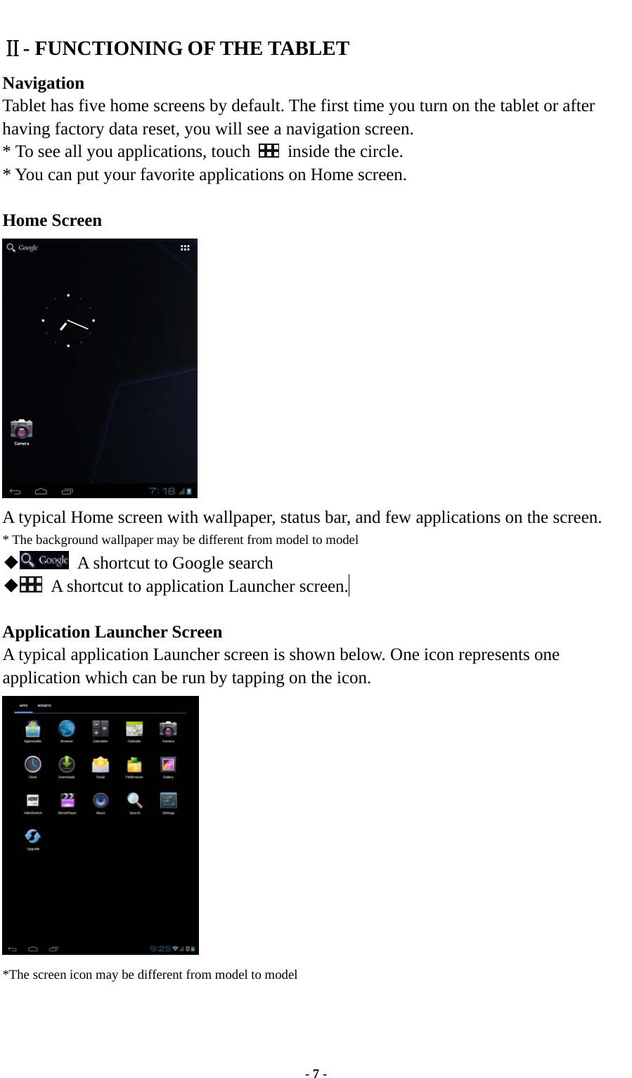  - 7 - Ⅱ- FUNCTIONING OF THE TABLET   Navigation Tablet has five home screens by default. The first time you turn on the tablet or after having factory data reset, you will see a navigation screen. * To see all you applications, touch   inside the circle. * You can put your favorite applications on Home screen.  Home Screen  A typical Home screen with wallpaper, status bar, and few applications on the screen. * The background wallpaper may be different from model to model ◆  A shortcut to Google search ◆  A shortcut to application Launcher screen.   Application Launcher Screen A typical application Launcher screen is shown below. One icon represents one application which can be run by tapping on the icon.  *The screen icon may be different from model to model    