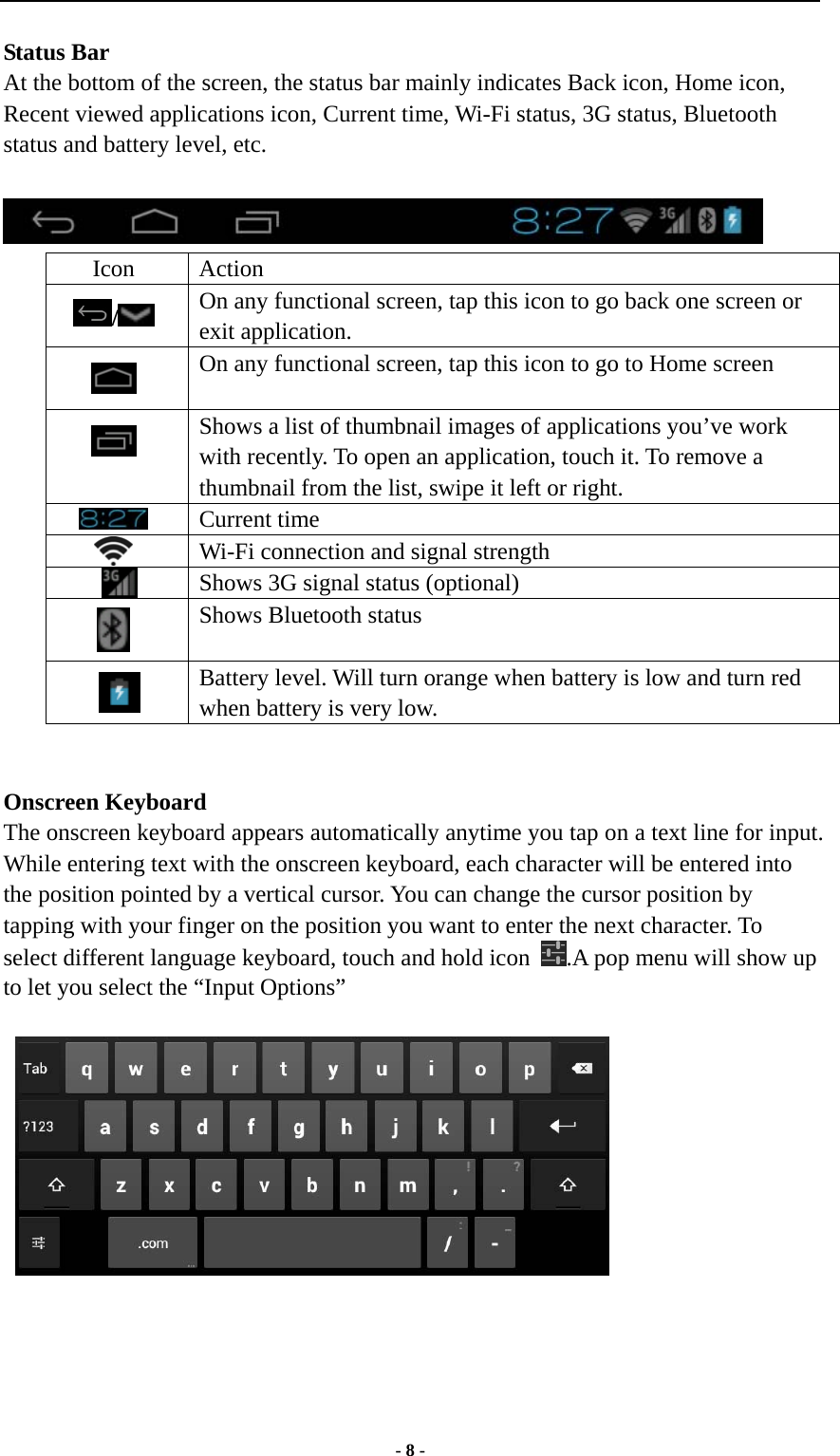  - 8 - Status Bar At the bottom of the screen, the status bar mainly indicates Back icon, Home icon, Recent viewed applications icon, Current time, Wi-Fi status, 3G status, Bluetooth status and battery level, etc.   Icon Action /   On any functional screen, tap this icon to go back one screen or exit application.  On any functional screen, tap this icon to go to Home screen  Shows a list of thumbnail images of applications you’ve work with recently. To open an application, touch it. To remove a thumbnail from the list, swipe it left or right.  Current time  Wi-Fi connection and signal strength     Shows 3G signal status (optional)  Shows Bluetooth status     Battery level. Will turn orange when battery is low and turn red when battery is very low.   Onscreen Keyboard The onscreen keyboard appears automatically anytime you tap on a text line for input. While entering text with the onscreen keyboard, each character will be entered into the position pointed by a vertical cursor. You can change the cursor position by tapping with your finger on the position you want to enter the next character. To select different language keyboard, touch and hold icon  .A pop menu will show up to let you select the “Input Options”     