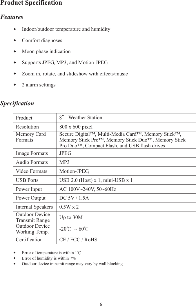 Product Specification Features Indoor/outdoor temperature and humidity Comfort diagnoses Moon phase indication Supports JPEG, MP3, and Motion-JPEG. Zoom in, rotate, and slideshow with effects/music 2 alarm settings SpecificationProduct8＂ Weather Station Resolution 800 x 600 pixel Memory Card FormatsSecure Digital™, Multi-Media Card™, Memory Stick™, Memory Stick Pro™, Memory Stick Duo™, Memory Stick Pro Duo™, Compact Flash, and USB flash drives Image Formats  JPEG Audio Formats MP3 Video Formats Motion-JPEG,   USB Ports  USB 2.0 (Host) x 1, mini-USB x 1 Power Input  AC 100V~240V, 50~60Hz Power Output  DC 5V / 1.5A Internal Speakers  0.5W x 2 Outdoor Device Transmit Range  Up to 30M Outdoor Device Working Temp. -20℃  ~ 60℃Certification  CE / FCC / RoHS Error of temperature is within 1℃Error of humidity is within 7% Outdoor device transmit range may vary by wall blocking 6