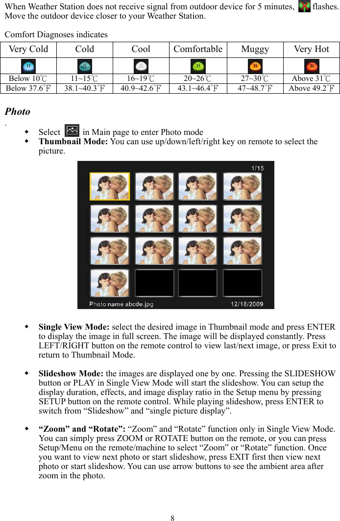 8When Weather Station does not receive signal from outdoor device for 5 minutes,      flashes. Move the outdoor device closer to your Weather Station. Comfort Diagnoses indicates Very Cold  Cold  Cool  Comfortable Muggy  Very Hot         Below 10℃  11~15℃  16~19℃ 20~26℃  27~30℃  Above 31℃Below 37.6℉  38.1~40.3℉  40.9~42.6℉  43.1~46.4℉ 47~48.7℉  Above 49.2℉Photo .Select     in Main page to enter Photo mode Thumbnail Mode: You can use up/down/left/right key on remote to select the picture.Single View Mode: select the desired image in Thumbnail mode and press ENTER to display the image in full screen. The image will be displayed constantly. Press LEFT/RIGHT button on the remote control to view last/next image, or press Exit to return to Thumbnail Mode.   Slideshow Mode: the images are displayed one by one. Pressing the SLIDESHOW button or PLAY in Single View Mode will start the slideshow. You can setup the display duration, effects, and image display ratio in the Setup menu by pressing SETUP button on the remote control. While playing slideshow, press ENTER to switch from “Slideshow” and “single picture display”. “Zoom” and “Rotate”: “Zoom” and “Rotate” function only in Single View Mode. You can simply press ZOOM or ROTATE button on the remote, or you can press Setup/Menu on the remote/machine to select “Zoom” or “Rotate” function. Once you want to view next photo or start slideshow, press EXIT first then view next photo or start slideshow. You can use arrow buttons to see the ambient area after zoom in the photo. 