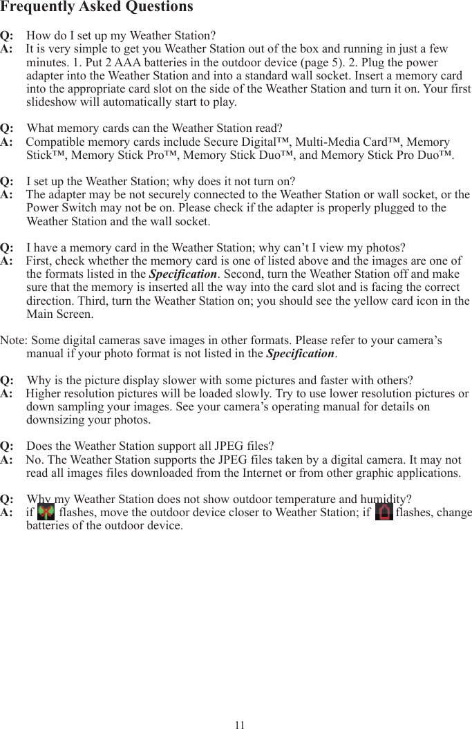 Frequently Asked Questions Q:    How do I set up my Weather Station? A:  It is very simple to get you Weather Station out of the box and running in just a few minutes. 1. Put 2 AAA batteries in the outdoor device (page 5). 2. Plug the power adapter into the Weather Station and into a standard wall socket. Insert a memory card into the appropriate card slot on the side of the Weather Station and turn it on. Your first slideshow will automatically start to play. Q:  What memory cards can the Weather Station read? A:  Compatible memory cards include Secure Digital™, Multi-Media Card™, Memory Stick™, Memory Stick Pro™, Memory Stick Duo™, and Memory Stick Pro Duo™. Q:   I set up the Weather Station; why does it not turn on? A:  The adapter may be not securely connected to the Weather Station or wall socket, or the Power Switch may not be on. Please check if the adapter is properly plugged to the Weather Station and the wall socket. Q:  I have a memory card in the Weather Station; why can’t I view my photos? A:  First, check whether the memory card is one of listed above and the images are one of the formats listed in the Specification. Second, turn the Weather Station off and make sure that the memory is inserted all the way into the card slot and is facing the correct direction. Third, turn the Weather Station on; you should see the yellow card icon in the Main Screen. Note: Some digital cameras save images in other formats. Please refer to your camera’s manual if your photo format is not listed in the Specification.Q:  Why is the picture display slower with some pictures and faster with others? A:   Higher resolution pictures will be loaded slowly. Try to use lower resolution pictures or down sampling your images. See your camera’s operating manual for details on downsizing your photos. Q:  Does the Weather Station support all JPEG files? A:  No. The Weather Station supports the JPEG files taken by a digital camera. It may not read all images files downloaded from the Internet or from other graphic applications. Q:  Why my Weather Station does not show outdoor temperature and humidity? A:  if      flashes, move the outdoor device closer to Weather Station; if     flashes, change batteries of the outdoor device. 11