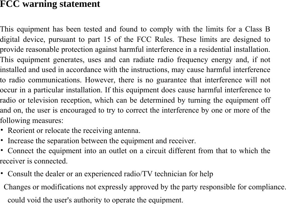 FCC warning statement  This equipment has been tested and found to comply with the limits for a Class B digital device, pursuant to part 15 of the FCC Rules. These limits are designed to provide reasonable protection against harmful interference in a residential installation. This equipment generates, uses and can radiate radio frequency energy and, if not installed and used in accordance with the instructions, may cause harmful interference to radio communications. However, there is no guarantee that interference will not occur in a particular installation. If this equipment does cause harmful interference to radio or television reception, which can be determined by turning the equipment off and on, the user is encouraged to try to correct the interference by one or more of the following measures: •  Reorient or relocate the receiving antenna. •  Increase the separation between the equipment and receiver. •  Connect the equipment into an outlet on a circuit different from that to which the receiver is connected. •  Consult the dealer or an experienced radio/TV technician for help Changes or modifications not expressly approved by the party responsible for compliance.could void the user&apos;s authority to operate the equipment.     