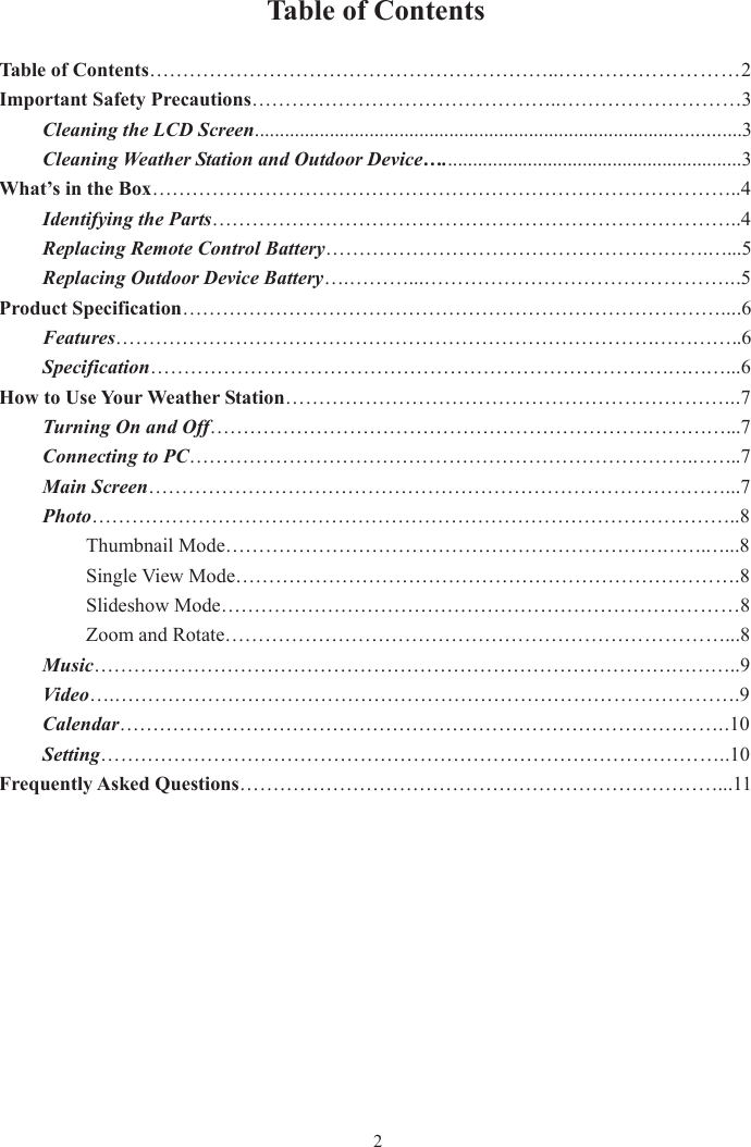 Table of Contents Table of Contents……………………………………………………..………………………2 Important Safety Precautions………………………………………..………………………3Cleaning the LCD Screen.................................................................................................3 Cleaning Weather Station and Outdoor Device…............................................................3 What’s in the Box……………………………………………………………………………..4 Identifying the Parts……………………………………………………………………..4  Replacing Remote Control Battery………………………………………………….…...5Replacing Outdoor Device Battery….………...………………………………………...5Product Specification………………………………………………………………………....6Features…………………………………………………………………………………..6  Specification……………………………………………………………………………...6How to Use Your Weather Station…………………………………………………………...7Turning On and Off……………………………………………………………………...7  Connecting to PC………………………………………………………………….……..7   Main Screen……………………………………………………………………………...7Photo……………………………………………………………………………………..8   Thumbnail Mode……………………………………………………………….…...8   Single View Mode………………………………………………………………….8   Slideshow Mode……………………………………………………………………8   Zoom and Rotate…………………………………………………………………...8Music……………………………………………………………………………………..9   Video….………………………………………………………………………………….9  Calendar………………………………………………………………………………..10   Setting…………………………………………………………………………………..10 Frequently Asked Questions………………………………………………………………...11 2