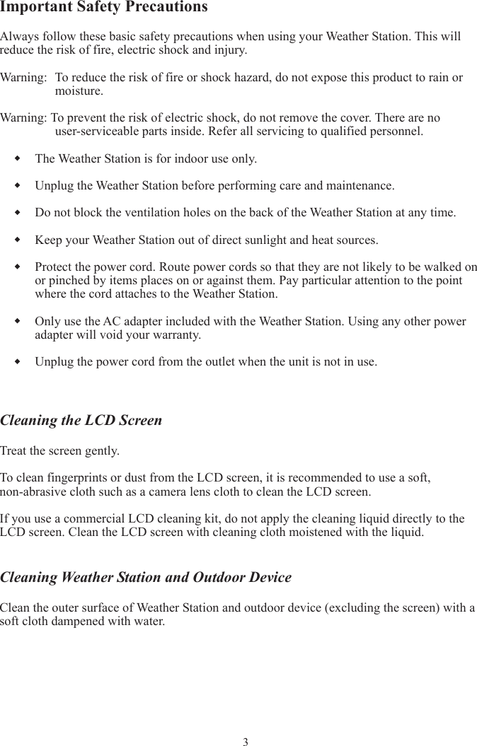 Important Safety Precautions Always follow these basic safety precautions when using your Weather Station. This will reduce the risk of fire, electric shock and injury. Warning:  To reduce the risk of fire or shock hazard, do not expose this product to rain or moisture. Warning: To prevent the risk of electric shock, do not remove the cover. There are no user-serviceable parts inside. Refer all servicing to qualified personnel. The Weather Station is for indoor use only. Unplug the Weather Station before performing care and maintenance. Do not block the ventilation holes on the back of the Weather Station at any time. Keep your Weather Station out of direct sunlight and heat sources. Protect the power cord. Route power cords so that they are not likely to be walked on or pinched by items places on or against them. Pay particular attention to the point where the cord attaches to the Weather Station. Only use the AC adapter included with the Weather Station. Using any other power adapter will void your warranty. Unplug the power cord from the outlet when the unit is not in use. Cleaning the LCD Screen Treat the screen gently. To clean fingerprints or dust from the LCD screen, it is recommended to use a soft, non-abrasive cloth such as a camera lens cloth to clean the LCD screen. If you use a commercial LCD cleaning kit, do not apply the cleaning liquid directly to the LCD screen. Clean the LCD screen with cleaning cloth moistened with the liquid. Cleaning Weather Station and Outdoor Device Clean the outer surface of Weather Station and outdoor device (excluding the screen) with a soft cloth dampened with water. 3
