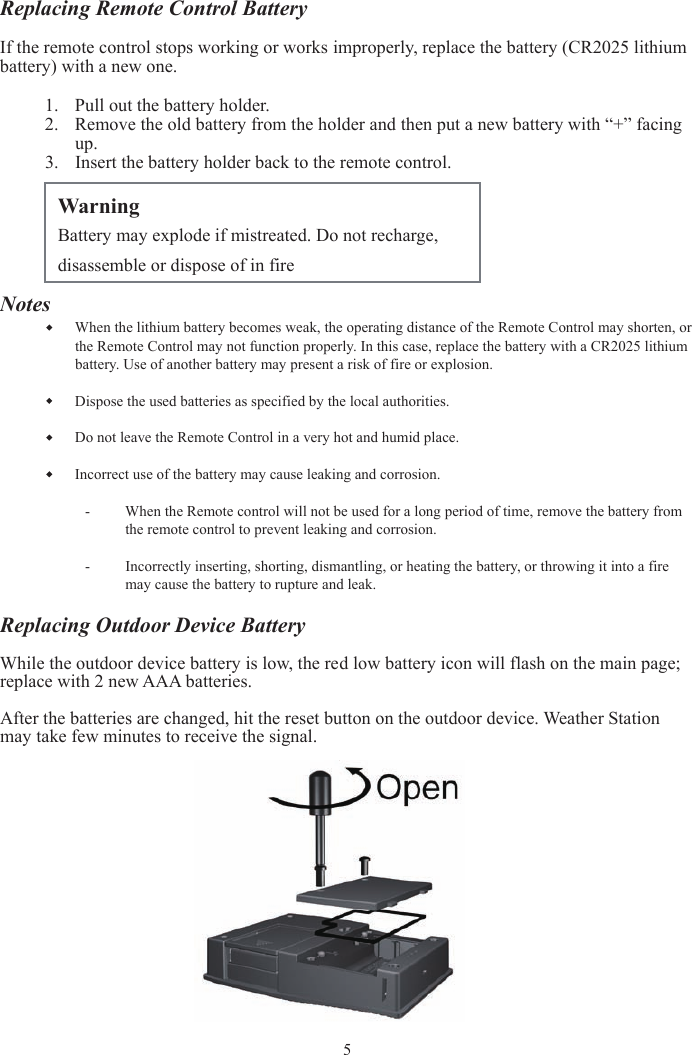 Replacing Remote Control BatteryIf the remote control stops working or works improperly, replace the battery (CR2025 lithium battery) with a new one. 1. Pull out the battery holder. 2. Remove the old battery from the holder and then put a new battery with “+” facing up.3. Insert the battery holder back to the remote control. NotesWhen the lithium battery becomes weak, the operating distance of the Remote Control may shorten, or the Remote Control may not function properly. In this case, replace the battery with a CR2025 lithium battery. Use of another battery may present a risk of fire or explosion. Dispose the used batteries as specified by the local authorities. Do not leave the Remote Control in a very hot and humid place. Incorrect use of the battery may cause leaking and corrosion. - When the Remote control will not be used for a long period of time, remove the battery from the remote control to prevent leaking and corrosion. -Incorrectly inserting, shorting, dismantling, or heating the battery, or throwing it into a fire may cause the battery to rupture and leak. Replacing Outdoor Device BatteryWhile the outdoor device battery is low, the red low battery icon will flash on the main page; replace with 2 new AAA batteries. After the batteries are changed, hit the reset button on the outdoor device. Weather Station may take few minutes to receive the signal. Warning Battery may explode if mistreated. Do not recharge, disassemble or dispose of in fire5