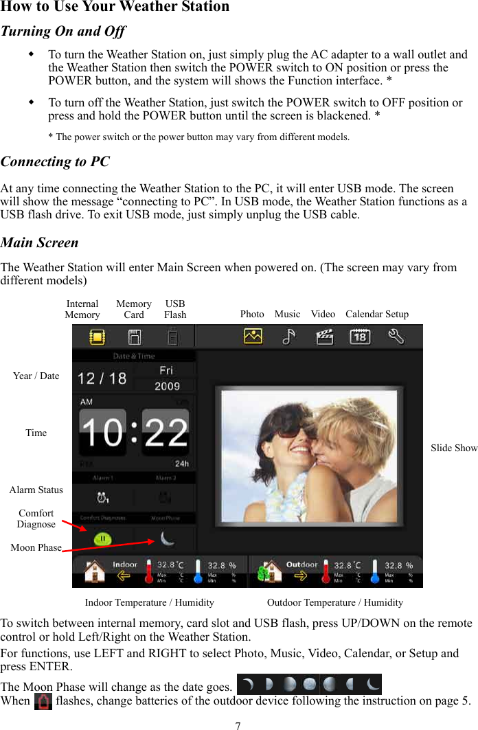 7How to Use Your Weather Station Turning On and Off To turn the Weather Station on, just simply plug the AC adapter to a wall outlet and the Weather Station then switch the POWER switch to ON position or press the POWER button, and the system will shows the Function interface. * To turn off the Weather Station, just switch the POWER switch to OFF position or press and hold the POWER button until the screen is blackened. * * The power switch or the power button may vary from different models. Connecting to PC At any time connecting the Weather Station to the PC, it will enter USB mode. The screen will show the message “connecting to PC”. In USB mode, the Weather Station functions as a USB flash drive. To exit USB mode, just simply unplug the USB cable. Main Screen The Weather Station will enter Main Screen when powered on. (The screen may vary from different models) To switch between internal memory, card slot and USB flash, press UP/DOWN on the remote control or hold Left/Right on the Weather Station. For functions, use LEFT and RIGHT to select Photo, Music, Video, Calendar, or Setup and press ENTER. The Moon Phase will change as the date goes.   When      flashes, change batteries of the outdoor device following the instruction on page 5. Feature Options InternalMemoryMemory CardUSBFlash Photo  Music  Video  Calendar Setup Slide ShowIndoor Temperature / Humidity Outdoor Temperature / Humidity Year / Date Time Alarm Status ComfortDiagnoseMoon Phase 