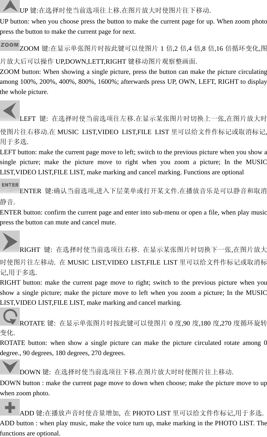 UP 键:在选择时使当前选项往上移.在图片放大时使图片往下移动. UP button: when you choose press the button to make the current page for up. When zoom photo press the button to make the current page for next. ZOOM 键:在显示单张图片时按此键可以使图片 1倍,2 倍,4 倍,8 倍,16 倍循环变化,图片放大后可以操作 UP,DOWN,LETT,RIGHT 键移动图片观察整画面. ZOOM button: When showing a single picture, press the button can make the picture circulating among 100%, 200%, 400%, 800%, 1600%; afterwards press UP, OWN, LEFT, RIGHT to display the whole picture. LEFT 键:  在选择时使当前选项往左移.在显示某张图片时切换上一张,在图片放大时使图片往右移动.在MUSIC LIST,VIDEO LIST,FILE LIST 里可以给文件作标记或取消标记,用于多选.   LEFT button: make the current page move to left; switch to the previous picture when you show a single picture; make the picture move to right when you zoom a picture; In the MUSIC LIST,VIDEO LIST,FILE LIST, make marking and cancel marking. Functions are optional ENTER 键:确认当前选项,进入下层菜单或打开某文件.在播放音乐是可以静音和取消静音. ENTER button: confirm the current page and enter into sub-menu or open a file, when play music press the button can mute and cancel mute. RIGHT 键:  在选择时使当前选项往右移.  在显示某张图片时切换下一张,在图片放大时使图片往左移动.  在MUSIC LIST,VIDEO LIST,FILE LIST 里可以给文件作标记或取消标记,用于多选. RIGHT button: make the current page move to right; switch to the previous picture when you show a single picture; make the picture move to left when you zoom a picture; In the MUSIC LIST,VIDEO LIST,FILE LIST, make marking and cancel marking. ROTATE 键:  在显示单张图片时按此键可以使图片 0度,90 度,180 度,270 度循环旋转变化. ROTATE button: when show a single picture can make the picture circulated rotate among 0 degree., 90 degrees, 180 degrees, 270 degrees.   DOWN 键:  在选择时使当前选项往下移.在图片放大时时使图片往上移动. DOWN button : make the current page move to down when choose; make the picture move to up when zoom photo. ADD 键:在播放声音时使音量增加,  在PHOTO LIST 里可以给文件作标记,用于多选. ADD button : when play music, make the voice turn up, make marking in the PHOTO LIST. The functions are optional. 