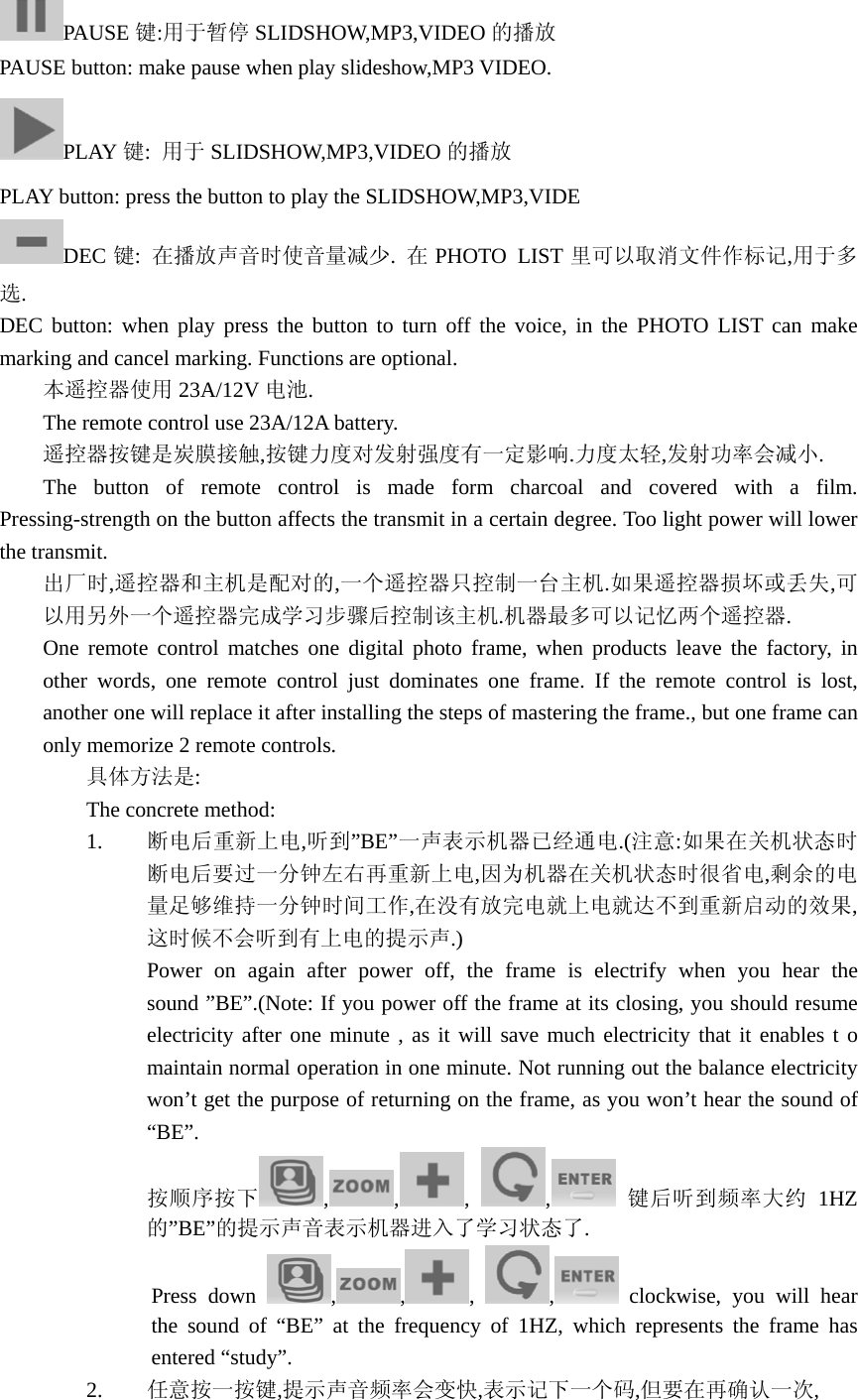 PAUSE 键:用于暂停 SLIDSHOW,MP3,VIDEO 的播放 PAUSE button: make pause when play slideshow,MP3 VIDEO. PLAY 键:  用于 SLIDSHOW,MP3,VIDEO 的播放 PLAY button: press the button to play the SLIDSHOW,MP3,VIDE DEC 键:  在播放声音时使音量减少.  在PHOTO LIST 里可以取消文件作标记,用于多选. DEC button: when play press the button to turn off the voice, in the PHOTO LIST can make marking and cancel marking. Functions are optional.  本遥控器使用 23A/12V 电池. The remote control use 23A/12A battery.  遥控器按键是炭膜接触,按键力度对发射强度有一定影响.力度太轻,发射功率会减小.  The button of remote control is made form charcoal and covered with a film. Pressing-strength on the button affects the transmit in a certain degree. Too light power will lower the transmit. 出厂时,遥控器和主机是配对的,一个遥控器只控制一台主机.如果遥控器损坏或丢失,可以用另外一个遥控器完成学习步骤后控制该主机.机器最多可以记忆两个遥控器. One remote control matches one digital photo frame, when products leave the factory, in other words, one remote control just dominates one frame. If the remote control is lost, another one will replace it after installing the steps of mastering the frame., but one frame can only memorize 2 remote controls. 具体方法是: The concrete method: 1. 断电后重新上电,听到”BE”一声表示机器已经通电.(注意:如果在关机状态时断电后要过一分钟左右再重新上电,因为机器在关机状态时很省电,剩余的电量足够维持一分钟时间工作,在没有放完电就上电就达不到重新启动的效果,这时候不会听到有上电的提示声.) Power on again after power off, the frame is electrify when you hear the sound ”BE”.(Note: If you power off the frame at its closing, you should resume electricity after one minute , as it will save much electricity that it enables t o maintain normal operation in one minute. Not running out the balance electricity won’t get the purpose of returning on the frame, as you won’t hear the sound of “BE”. 按顺序按下 ,,,  ,   键后听到频率大约 1HZ的”BE”的提示声音表示机器进入了学习状态了.               Press down  , , ,  , clockwise, you will hear the sound of “BE” at the frequency of 1HZ, which represents the frame has entered “study”. 2. 任意按一按键,提示声音频率会变快,表示记下一个码,但要在再确认一次, 