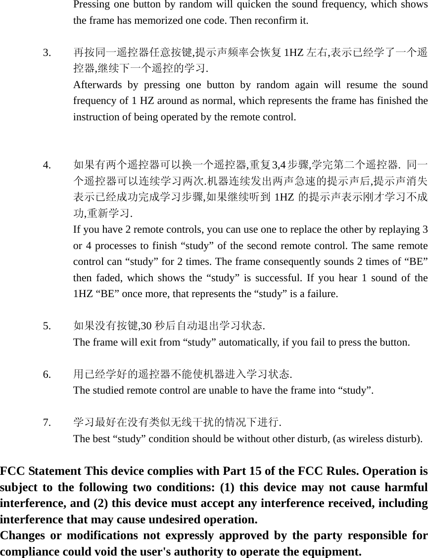Pressing one button by random will quicken the sound frequency, which shows the frame has memorized one code. Then reconfirm it.  3. 再按同一遥控器任意按键,提示声频率会恢复 1HZ 左右,表示已经学了一个遥控器,继续下一个遥控的学习. Afterwards by pressing one button by random again will resume the sound frequency of 1 HZ around as normal, which represents the frame has finished the instruction of being operated by the remote control.      4. 如果有两个遥控器可以换一个遥控器,重复 3,4步骤,学完第二个遥控器.  同一个遥控器可以连续学习两次.机器连续发出两声急速的提示声后,提示声消失表示已经成功完成学习步骤,如果继续听到 1HZ 的提示声表示刚才学习不成功,重新学习. If you have 2 remote controls, you can use one to replace the other by replaying 3 or 4 processes to finish “study” of the second remote control. The same remote control can “study” for 2 times. The frame consequently sounds 2 times of “BE” then faded, which shows the “study” is successful. If you hear 1 sound of the 1HZ “BE” once more, that represents the “study” is a failure.    5. 如果没有按键,30 秒后自动退出学习状态. The frame will exit from “study” automatically, if you fail to press the button.   6. 用已经学好的遥控器不能使机器进入学习状态. The studied remote control are unable to have the frame into “study”.     7. 学习最好在没有类似无线干扰的情况下进行. The best “study” condition should be without other disturb, (as wireless disturb).     FCC Statement This device complies with Part 15 of the FCC Rules. Operation is subject to the following two conditions: (1) this device may not cause harmful interference, and (2) this device must accept any interference received, including interference that may cause undesired operation.   Changes or modifications not expressly approved by the party responsible for compliance could void the user&apos;s authority to operate the equipment. 