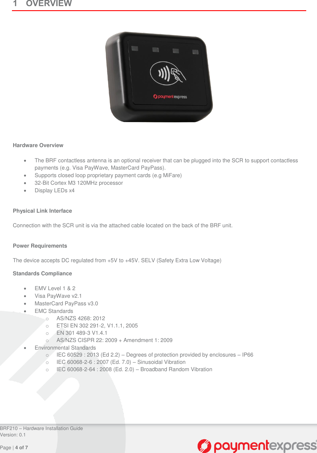 BRF210 – Hardware Installation Guide Version: 0.1 Page | 4 of 7 1 OVERVIEW Hardware Overview The BRF contactless antenna is an optional receiver that can be plugged into the SCR to support contactless payments (e.g. Visa PayWave, MasterCard PayPass). Supports closed loop proprietary payment cards (e.g MiFare) 32-Bit Cortex M3 120MHz processor Display LEDs x4 Physical Link Interface Connection with the SCR unit is via the attached cable located on the back of the BRF unit. Power Requirements The device accepts DC regulated from +5V to +45V. SELV (Safety Extra Low Voltage) Standards Compliance EMV Level 1 & 2 Visa PayWave v2.1 MasterCard PayPass v3.0 EMC Standards o AS/NZS 4268: 2012 o ETSI EN 302 291-2, V1.1.1, 2005 o EN 301 489-3 V1.4.1 o AS/NZS CISPR 22: 2009 + Amendment 1: 2009 Environmental Standards o IEC 60529 : 2013 (Ed 2.2) – Degrees of protection provided by enclosures – IP66 o IEC 60068-2-6 : 2007 (Ed. 7.0) – Sinusoidal Vibration o IEC 60068-2-64 : 2008 (Ed. 2.0) – Broadband Random Vibration