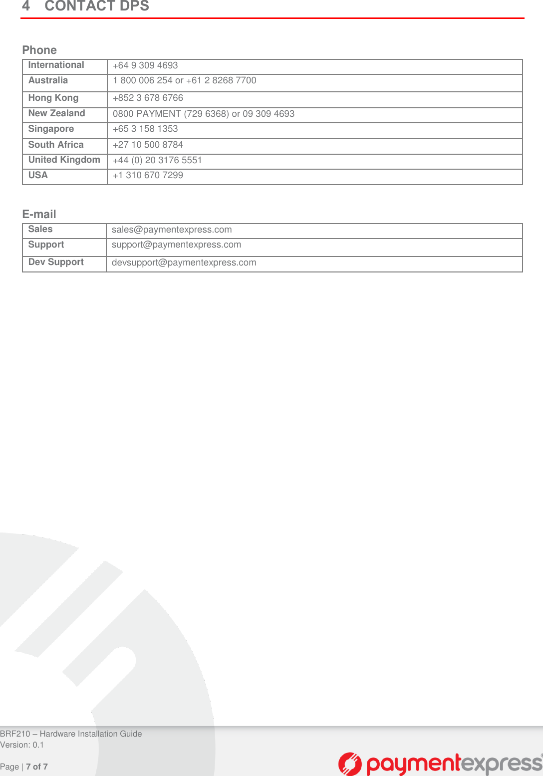 BRF210 – Hardware Installation Guide Version: 0.1 Page | 7 of 7 4 CONTACT DPS Phone International +64 9 309 4693 Australia 1 800 006 254 or +61 2 8268 7700 Hong Kong +852 3 678 6766 New Zealand 0800 PAYMENT (729 6368) or 09 309 4693 Singapore +65 3 158 1353 South Africa +27 10 500 8784 United Kingdom +44 (0) 20 3176 5551 USA +1 310 670 7299 E-mail Sales sales@paymentexpress.com Support support@paymentexpress.com Dev Support devsupport@paymentexpress.com