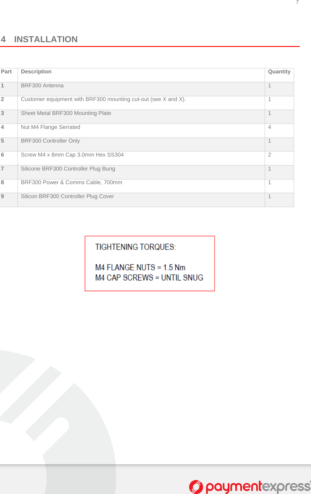 7   4 INSTALLATION  Part Description  Quantity1  BRF300 Antenna  1 2  Customer equipment with BRF300 mounting cut-out (see X and X).  1 3  Sheet Metal BRF300 Mounting Plate  1 4  Nut M4 Flange Serrated  4 5  BRF300 Controller Only  1 6  Screw M4 x 8mm Cap 3.0mm Hex SS304  2 7  Silicone BRF300 Controller Plug Bung  1 8  BRF300 Power &amp; Comms Cable, 700mm  1 9  Silicon BRF300 Controller Plug Cover  1    