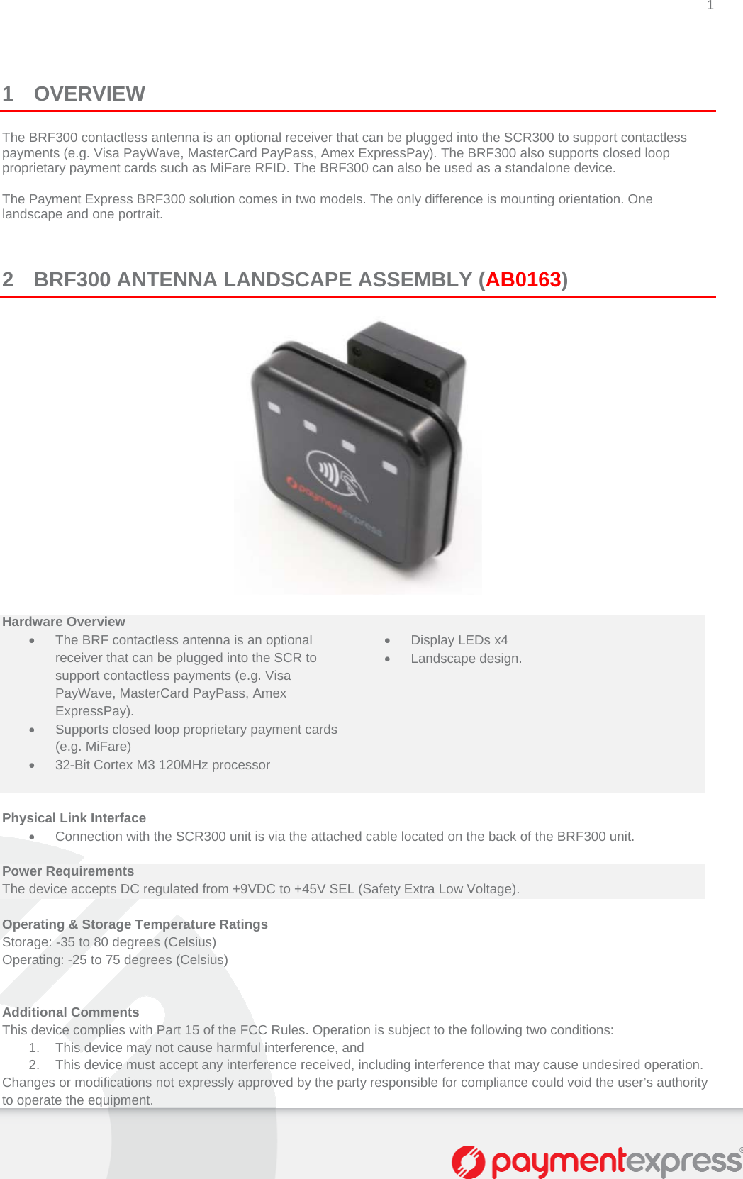 1   1 OVERVIEW The BRF300 contactless antenna is an optional receiver that can be plugged into the SCR300 to support contactless payments (e.g. Visa PayWave, MasterCard PayPass, Amex ExpressPay). The BRF300 also supports closed loop proprietary payment cards such as MiFare RFID. The BRF300 can also be used as a standalone device.  The Payment Express BRF300 solution comes in two models. The only difference is mounting orientation. One landscape and one portrait.    2 BRF300 ANTENNA LANDSCAPE ASSEMBLY (AB0163)   Hardware Overview    The BRF contactless antenna is an optional receiver that can be plugged into the SCR to support contactless payments (e.g. Visa PayWave, MasterCard PayPass, Amex ExpressPay).   Display LEDs x4  Landscape design.   Supports closed loop proprietary payment cards (e.g. MiFare)    32-Bit Cortex M3 120MHz processor     Physical Link Interface   Connection with the SCR300 unit is via the attached cable located on the back of the BRF300 unit.  Power Requirements The device accepts DC regulated from +9VDC to +45V SEL (Safety Extra Low Voltage).  Operating &amp; Storage Temperature Ratings Storage: -35 to 80 degrees (Celsius)  Operating: -25 to 75 degrees (Celsius)   Additional Comments This device complies with Part 15 of the FCC Rules. Operation is subject to the following two conditions:  1.  This device may not cause harmful interference, and  2.  This device must accept any interference received, including interference that may cause undesired operation.  Changes or modifications not expressly approved by the party responsible for compliance could void the user’s authority to operate the equipment. 