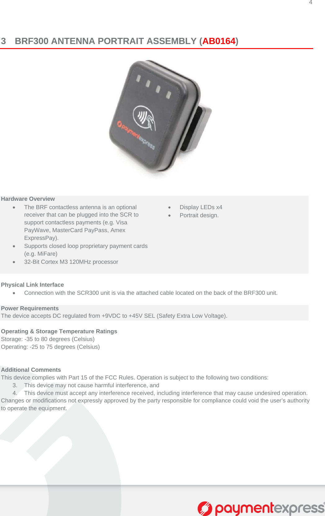 4   3 BRF300 ANTENNA PORTRAIT ASSEMBLY (AB0164)    Hardware Overview    The BRF contactless antenna is an optional receiver that can be plugged into the SCR to support contactless payments (e.g. Visa PayWave, MasterCard PayPass, Amex ExpressPay).   Display LEDs x4  Portrait design.   Supports closed loop proprietary payment cards (e.g. MiFare)    32-Bit Cortex M3 120MHz processor     Physical Link Interface   Connection with the SCR300 unit is via the attached cable located on the back of the BRF300 unit.  Power Requirements The device accepts DC regulated from +9VDC to +45V SEL (Safety Extra Low Voltage).  Operating &amp; Storage Temperature Ratings Storage: -35 to 80 degrees (Celsius)  Operating: -25 to 75 degrees (Celsius)   Additional Comments This device complies with Part 15 of the FCC Rules. Operation is subject to the following two conditions:  3.  This device may not cause harmful interference, and  4.  This device must accept any interference received, including interference that may cause undesired operation.  Changes or modifications not expressly approved by the party responsible for compliance could void the user’s authority to operate the equipment.       