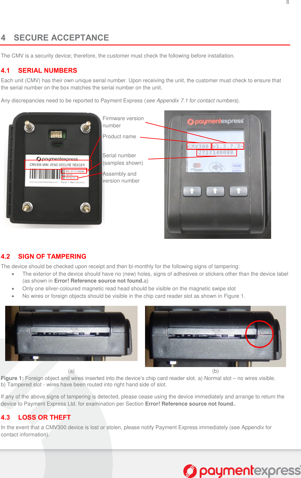 8   4 SECURE ACCEPTANCE The CMV is a security device; therefore, the customer must check the following before installation.  4.1 SERIAL NUMBERS Each unit (CMV) has their own unique serial number. Upon receiving the unit, the customer must check to ensure that the serial number on the box matches the serial number on the unit. Any discrepancies need to be reported to Payment Express (see Appendix 7.1 for contact numbers).    4.2 SIGN OF TAMPERING The device should be checked upon receipt and then bi-monthly for the following signs of tampering:   The exterior of the device should have no (new) holes, signs of adhesives or stickers other than the device label (as shown in Error! Reference source not found.a)   Only one silver-coloured magnetic read head should be visible on the magnetic swipe slot   No wires or foreign objects should be visible in the chip card reader slot as shown in Figure 1.   (a) (b) Figure 1: Foreign object and wires inserted into the device’s chip card reader slot. a) Normal slot – no wires visible. b) Tampered slot - wires have been routed into right hand side of slot. If any of the above signs of tampering is detected, please cease using the device immediately and arrange to return the device to Payment Express Ltd. for examination per Section Error! Reference source not found.. 4.3 LOSS OR THEFT In the event that a CMV300 device is lost or stolen, please notify Payment Express immediately (see Appendix for contact information).  Product name Assembly and version number  Firmware version number Serial number (samples shown) 