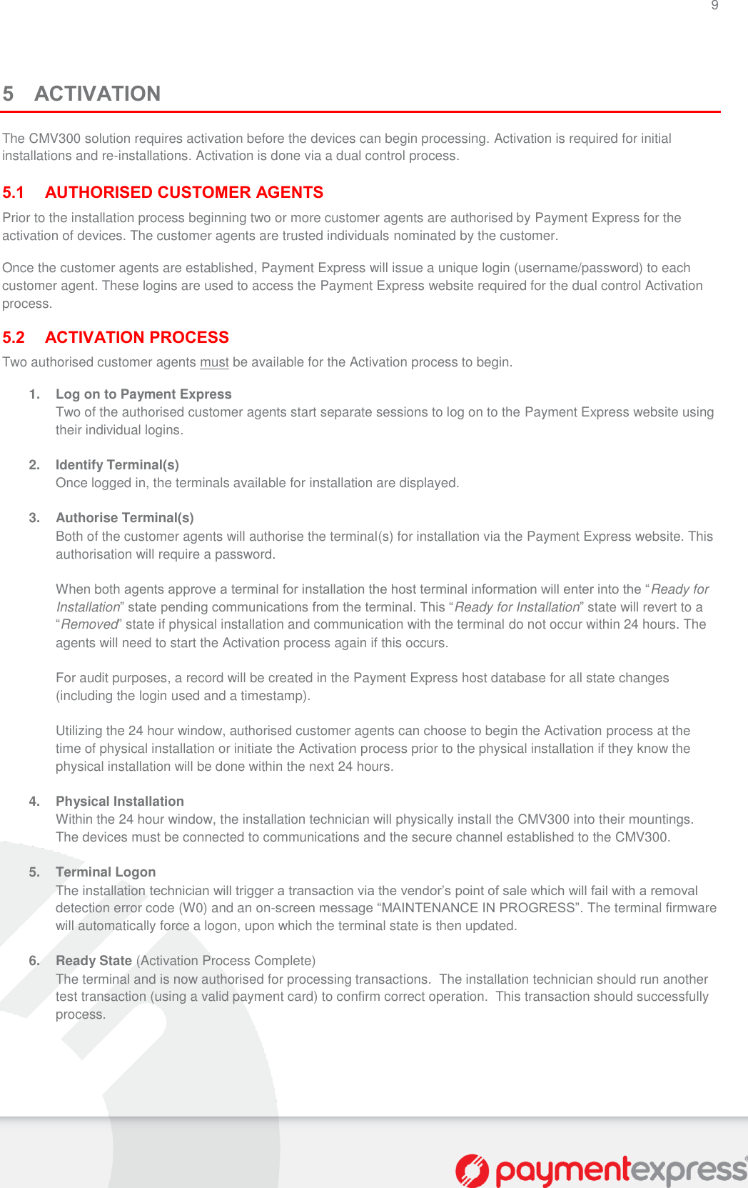 9   5 ACTIVATION The CMV300 solution requires activation before the devices can begin processing. Activation is required for initial installations and re-installations. Activation is done via a dual control process.  5.1 AUTHORISED CUSTOMER AGENTS Prior to the installation process beginning two or more customer agents are authorised by Payment Express for the activation of devices. The customer agents are trusted individuals nominated by the customer. Once the customer agents are established, Payment Express will issue a unique login (username/password) to each customer agent. These logins are used to access the Payment Express website required for the dual control Activation process.  5.2 ACTIVATION PROCESS Two authorised customer agents must be available for the Activation process to begin.  1. Log on to Payment Express Two of the authorised customer agents start separate sessions to log on to the Payment Express website using their individual logins.    2.  Identify Terminal(s) Once logged in, the terminals available for installation are displayed.   3.  Authorise Terminal(s) Both of the customer agents will authorise the terminal(s) for installation via the Payment Express website. This authorisation will require a password.    When both agents approve a terminal for installation the host terminal information will enter into the “Ready for Installation” state pending communications from the terminal. This “Ready for Installation” state will revert to a “Removed” state if physical installation and communication with the terminal do not occur within 24 hours. The agents will need to start the Activation process again if this occurs.  For audit purposes, a record will be created in the Payment Express host database for all state changes (including the login used and a timestamp).  Utilizing the 24 hour window, authorised customer agents can choose to begin the Activation process at the time of physical installation or initiate the Activation process prior to the physical installation if they know the physical installation will be done within the next 24 hours.  4.  Physical Installation Within the 24 hour window, the installation technician will physically install the CMV300 into their mountings. The devices must be connected to communications and the secure channel established to the CMV300.  5.  Terminal Logon The installation technician will trigger a transaction via the vendor’s point of sale which will fail with a removal detection error code (W0) and an on-screen message “MAINTENANCE IN PROGRESS”. The terminal firmware will automatically force a logon, upon which the terminal state is then updated.  6.  Ready State (Activation Process Complete) The terminal and is now authorised for processing transactions.  The installation technician should run another test transaction (using a valid payment card) to confirm correct operation.  This transaction should successfully process.   