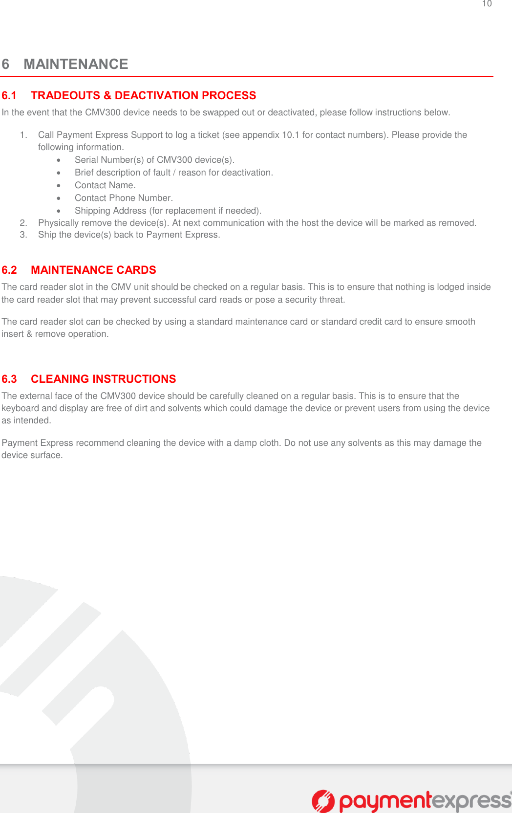 10   6 MAINTENANCE 6.1 TRADEOUTS &amp; DEACTIVATION PROCESS In the event that the CMV300 device needs to be swapped out or deactivated, please follow instructions below. 1.  Call Payment Express Support to log a ticket (see appendix 10.1 for contact numbers). Please provide the following information.   Serial Number(s) of CMV300 device(s).   Brief description of fault / reason for deactivation.   Contact Name.   Contact Phone Number.   Shipping Address (for replacement if needed). 2.  Physically remove the device(s). At next communication with the host the device will be marked as removed. 3.  Ship the device(s) back to Payment Express.  6.2 MAINTENANCE CARDS The card reader slot in the CMV unit should be checked on a regular basis. This is to ensure that nothing is lodged inside the card reader slot that may prevent successful card reads or pose a security threat. The card reader slot can be checked by using a standard maintenance card or standard credit card to ensure smooth insert &amp; remove operation.  6.3 CLEANING INSTRUCTIONS The external face of the CMV300 device should be carefully cleaned on a regular basis. This is to ensure that the keyboard and display are free of dirt and solvents which could damage the device or prevent users from using the device as intended. Payment Express recommend cleaning the device with a damp cloth. Do not use any solvents as this may damage the device surface. 