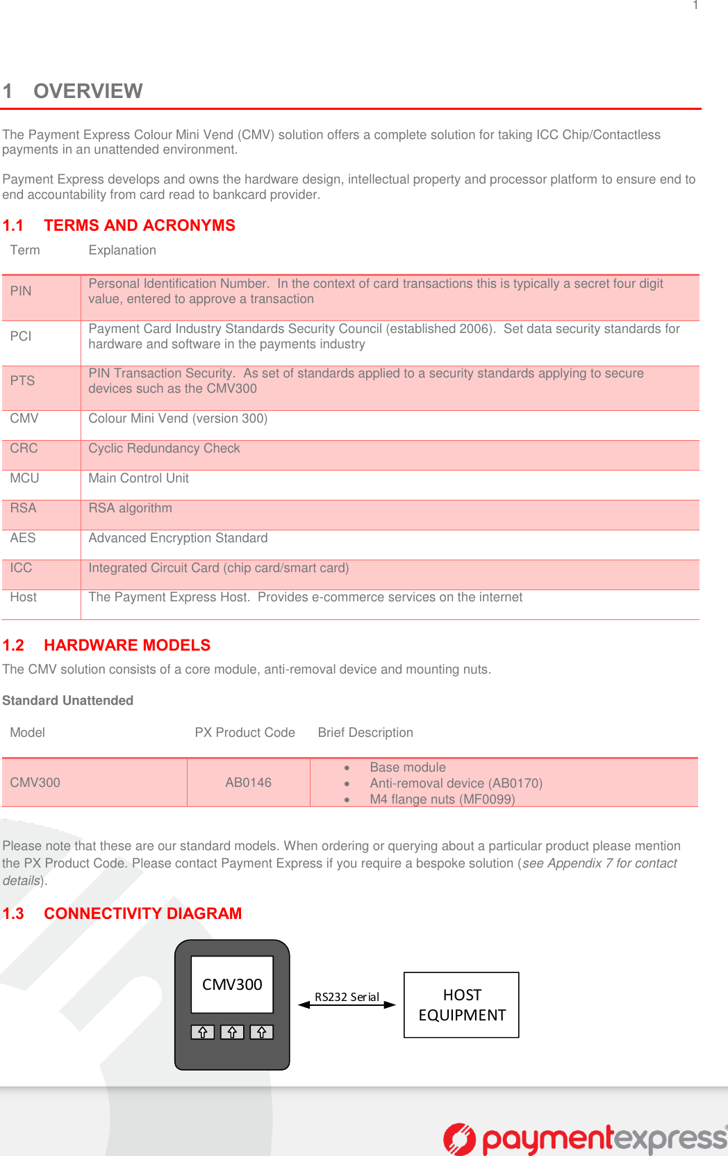 1   1 OVERVIEW The Payment Express Colour Mini Vend (CMV) solution offers a complete solution for taking ICC Chip/Contactless payments in an unattended environment.  Payment Express develops and owns the hardware design, intellectual property and processor platform to ensure end to end accountability from card read to bankcard provider.  1.1 TERMS AND ACRONYMS Term Explanation PIN Personal Identification Number.  In the context of card transactions this is typically a secret four digit value, entered to approve a transaction PCI Payment Card Industry Standards Security Council (established 2006).  Set data security standards for hardware and software in the payments industry PTS PIN Transaction Security.  As set of standards applied to a security standards applying to secure devices such as the CMV300 CMV Colour Mini Vend (version 300) CRC Cyclic Redundancy Check MCU Main Control Unit RSA RSA algorithm AES Advanced Encryption Standard ICC Integrated Circuit Card (chip card/smart card) Host The Payment Express Host.  Provides e-commerce services on the internet  1.2 HARDWARE MODELS The CMV solution consists of a core module, anti-removal device and mounting nuts. Standard Unattended Model PX Product Code Brief Description CMV300 AB0146   Base module   Anti-removal device (AB0170)   M4 flange nuts (MF0099)  Please note that these are our standard models. When ordering or querying about a particular product please mention the PX Product Code. Please contact Payment Express if you require a bespoke solution (see Appendix 7 for contact details). 1.3 CONNECTIVITY DIAGRAM CMV300 HOST EQUIPMENTRS232 Serial 