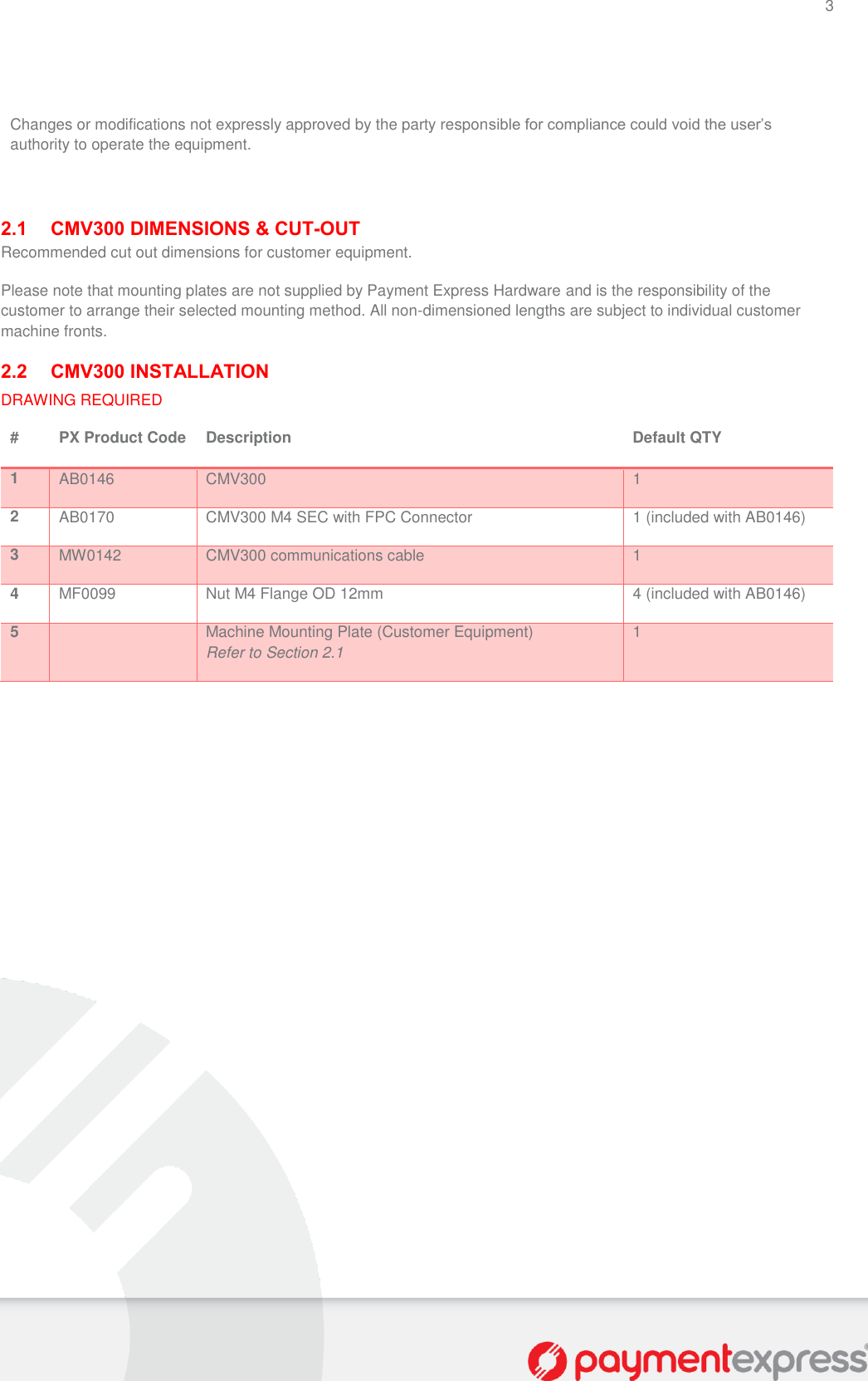 3    Changes or modifications not expressly approved by the party responsible for compliance could void the user’s authority to operate the equipment.    2.1 CMV300 DIMENSIONS &amp; CUT-OUT Recommended cut out dimensions for customer equipment.  Please note that mounting plates are not supplied by Payment Express Hardware and is the responsibility of the customer to arrange their selected mounting method. All non-dimensioned lengths are subject to individual customer machine fronts.  2.2 CMV300 INSTALLATION DRAWING REQUIRED # PX Product Code Description Default QTY 1 AB0146 CMV300 1 2 AB0170 CMV300 M4 SEC with FPC Connector 1 (included with AB0146) 3 MW0142 CMV300 communications cable 1 4 MF0099 Nut M4 Flange OD 12mm 4 (included with AB0146) 5  Machine Mounting Plate (Customer Equipment) Refer to Section 2.1 1  