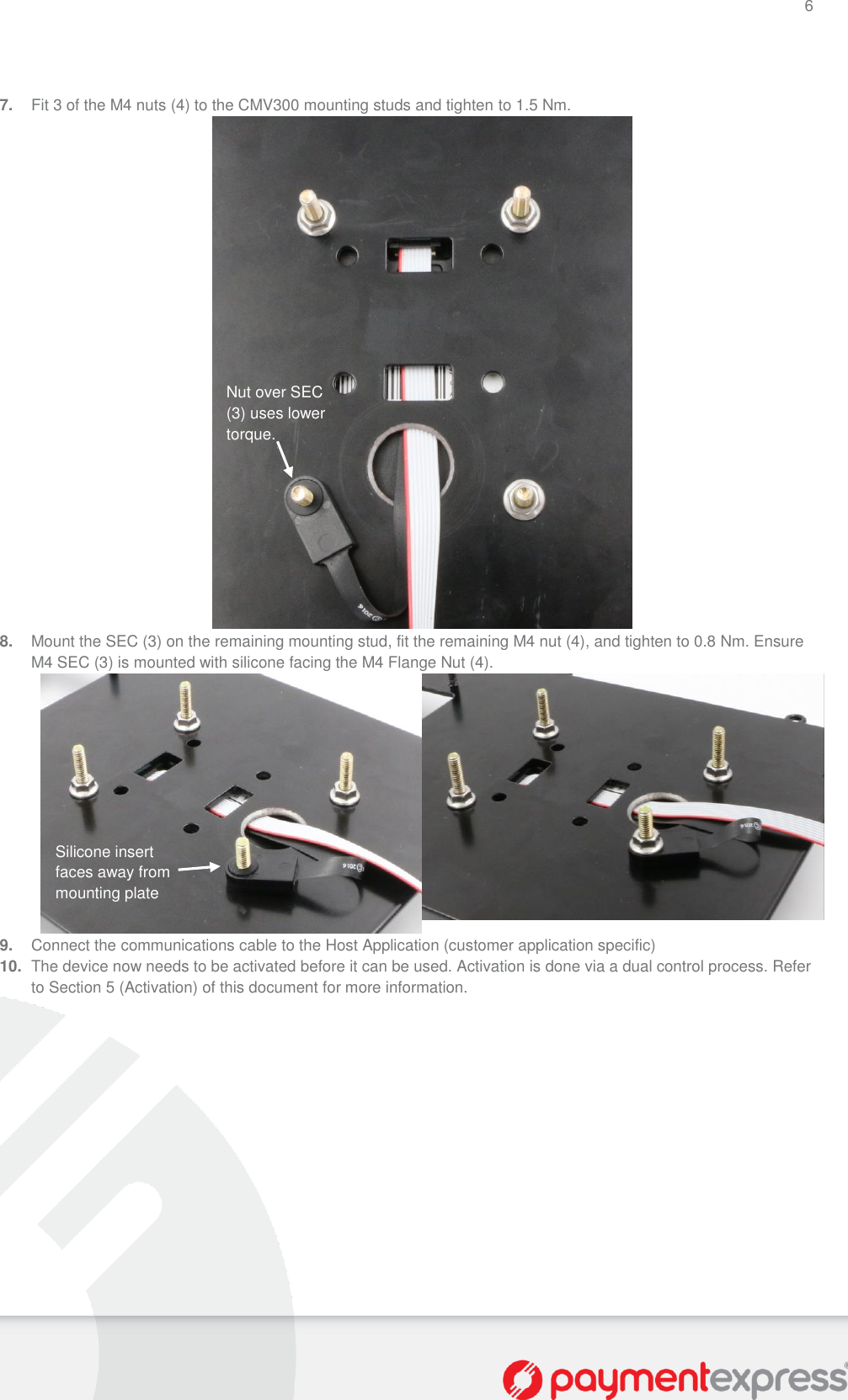 6   7. Fit 3 of the M4 nuts (4) to the CMV300 mounting studs and tighten to 1.5 Nm.  8. Mount the SEC (3) on the remaining mounting stud, fit the remaining M4 nut (4), and tighten to 0.8 Nm. Ensure M4 SEC (3) is mounted with silicone facing the M4 Flange Nut (4).   9. Connect the communications cable to the Host Application (customer application specific) 10. The device now needs to be activated before it can be used. Activation is done via a dual control process. Refer to Section 5 (Activation) of this document for more information. Silicone insert faces away from mounting plate Nut over SEC (3) uses lower torque. 