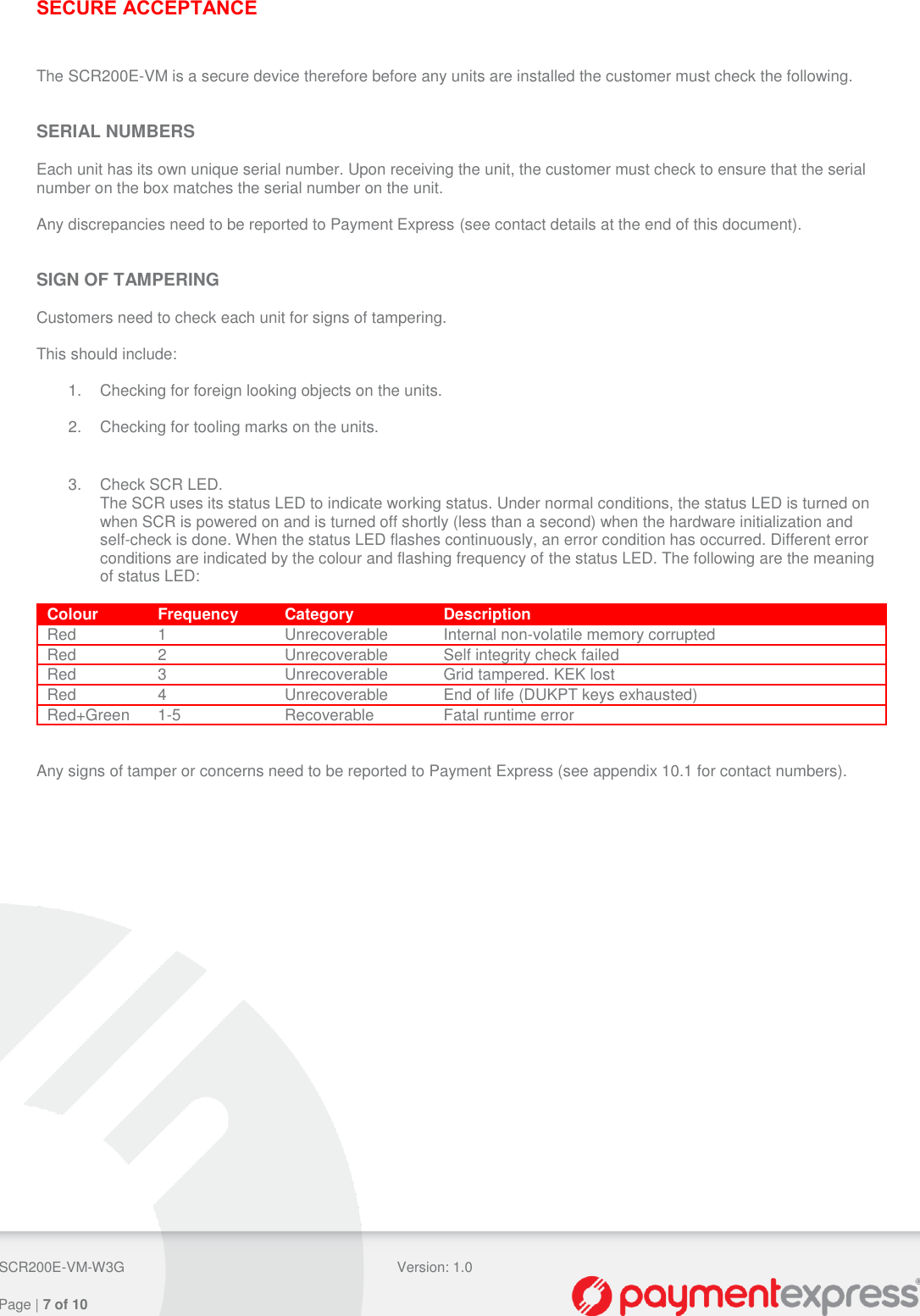  SCR200E-VM-W3G Version: 1.0   Page | 7 of 10  SECURE ACCEPTANCE  The SCR200E-VM is a secure device therefore before any units are installed the customer must check the following.   SERIAL NUMBERS  Each unit has its own unique serial number. Upon receiving the unit, the customer must check to ensure that the serial number on the box matches the serial number on the unit.  Any discrepancies need to be reported to Payment Express (see contact details at the end of this document).   SIGN OF TAMPERING  Customers need to check each unit for signs of tampering.  This should include:  1.  Checking for foreign looking objects on the units.  2.  Checking for tooling marks on the units.   3.  Check SCR LED. The SCR uses its status LED to indicate working status. Under normal conditions, the status LED is turned on when SCR is powered on and is turned off shortly (less than a second) when the hardware initialization and self-check is done. When the status LED flashes continuously, an error condition has occurred. Different error conditions are indicated by the colour and flashing frequency of the status LED. The following are the meaning of status LED:  Colour Frequency Category Description Red 1 Unrecoverable Internal non-volatile memory corrupted Red 2 Unrecoverable Self integrity check failed Red 3 Unrecoverable Grid tampered. KEK lost Red 4 Unrecoverable End of life (DUKPT keys exhausted) Red+Green 1-5 Recoverable Fatal runtime error   Any signs of tamper or concerns need to be reported to Payment Express (see appendix 10.1 for contact numbers).   