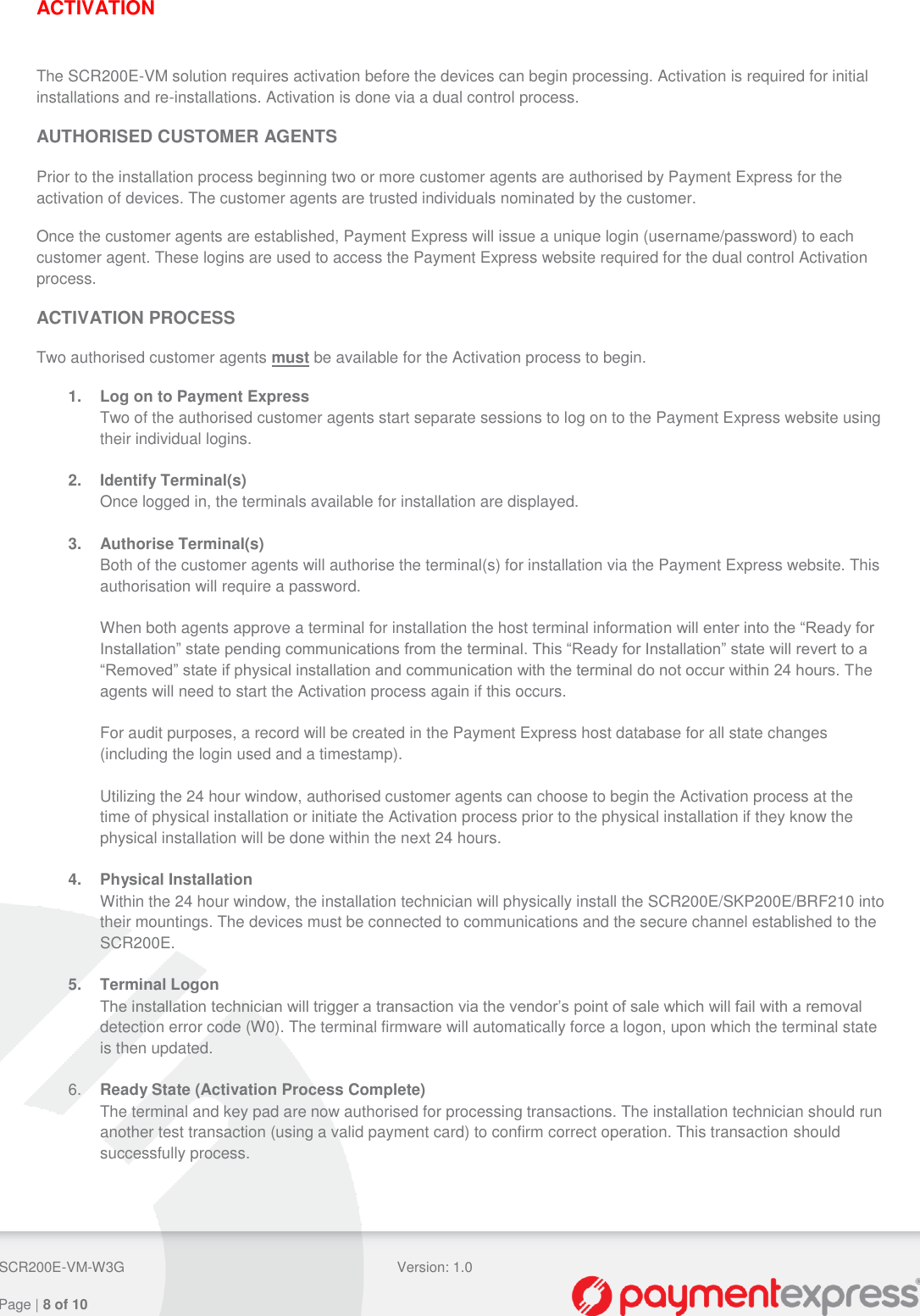  SCR200E-VM-W3G Version: 1.0   Page | 8 of 10  ACTIVATION  The SCR200E-VM solution requires activation before the devices can begin processing. Activation is required for initial installations and re-installations. Activation is done via a dual control process. AUTHORISED CUSTOMER AGENTS Prior to the installation process beginning two or more customer agents are authorised by Payment Express for the activation of devices. The customer agents are trusted individuals nominated by the customer. Once the customer agents are established, Payment Express will issue a unique login (username/password) to each customer agent. These logins are used to access the Payment Express website required for the dual control Activation process. ACTIVATION PROCESS Two authorised customer agents must be available for the Activation process to begin. 1. Log on to Payment Express Two of the authorised customer agents start separate sessions to log on to the Payment Express website using their individual logins.  2.  Identify Terminal(s) Once logged in, the terminals available for installation are displayed.  3.  Authorise Terminal(s) Both of the customer agents will authorise the terminal(s) for installation via the Payment Express website. This authorisation will require a password.  When both agents approve a terminal for installation the host terminal information will enter into the “Ready for Installation” state pending communications from the terminal. This “Ready for Installation” state will revert to a “Removed” state if physical installation and communication with the terminal do not occur within 24 hours. The agents will need to start the Activation process again if this occurs.  For audit purposes, a record will be created in the Payment Express host database for all state changes (including the login used and a timestamp).  Utilizing the 24 hour window, authorised customer agents can choose to begin the Activation process at the time of physical installation or initiate the Activation process prior to the physical installation if they know the physical installation will be done within the next 24 hours.  4.  Physical Installation Within the 24 hour window, the installation technician will physically install the SCR200E/SKP200E/BRF210 into their mountings. The devices must be connected to communications and the secure channel established to the SCR200E.  5.  Terminal Logon The installation technician will trigger a transaction via the vendor’s point of sale which will fail with a removal detection error code (W0). The terminal firmware will automatically force a logon, upon which the terminal state is then updated.  6. Ready State (Activation Process Complete) The terminal and key pad are now authorised for processing transactions. The installation technician should run another test transaction (using a valid payment card) to confirm correct operation. This transaction should successfully process.    