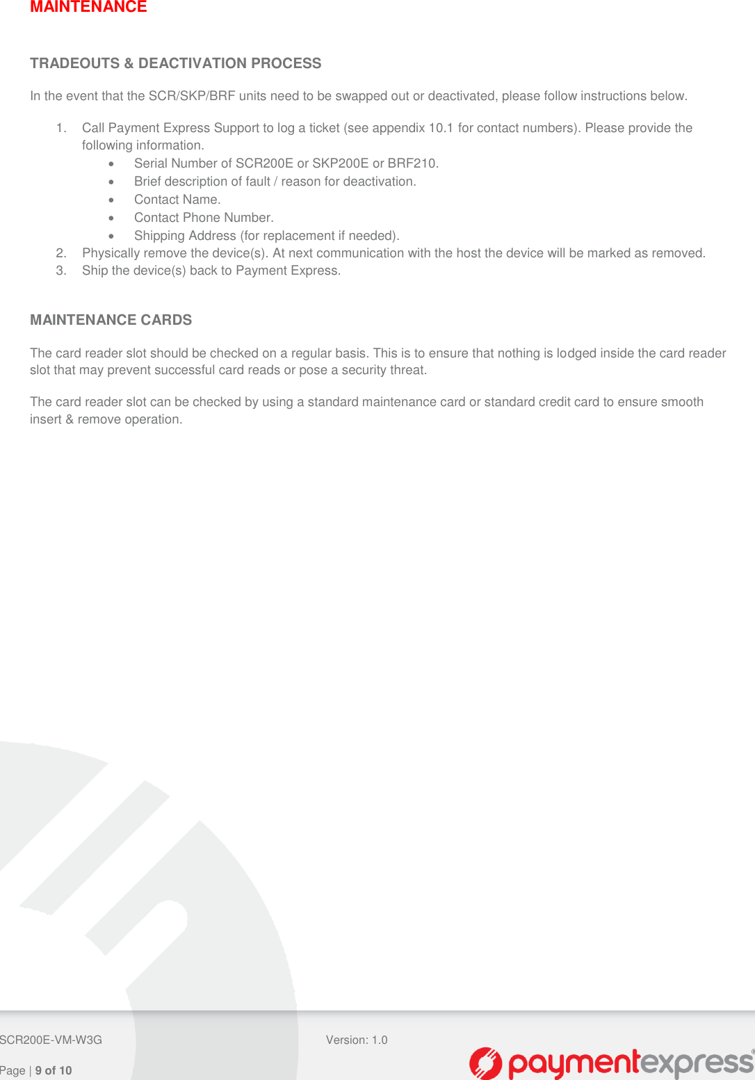  SCR200E-VM-W3G Version: 1.0   Page | 9 of 10  MAINTENANCE  TRADEOUTS &amp; DEACTIVATION PROCESS In the event that the SCR/SKP/BRF units need to be swapped out or deactivated, please follow instructions below. 1.  Call Payment Express Support to log a ticket (see appendix 10.1 for contact numbers). Please provide the following information.   Serial Number of SCR200E or SKP200E or BRF210.   Brief description of fault / reason for deactivation.   Contact Name.   Contact Phone Number.   Shipping Address (for replacement if needed). 2.  Physically remove the device(s). At next communication with the host the device will be marked as removed. 3.  Ship the device(s) back to Payment Express.  MAINTENANCE CARDS The card reader slot should be checked on a regular basis. This is to ensure that nothing is lodged inside the card reader slot that may prevent successful card reads or pose a security threat. The card reader slot can be checked by using a standard maintenance card or standard credit card to ensure smooth insert &amp; remove operation.    