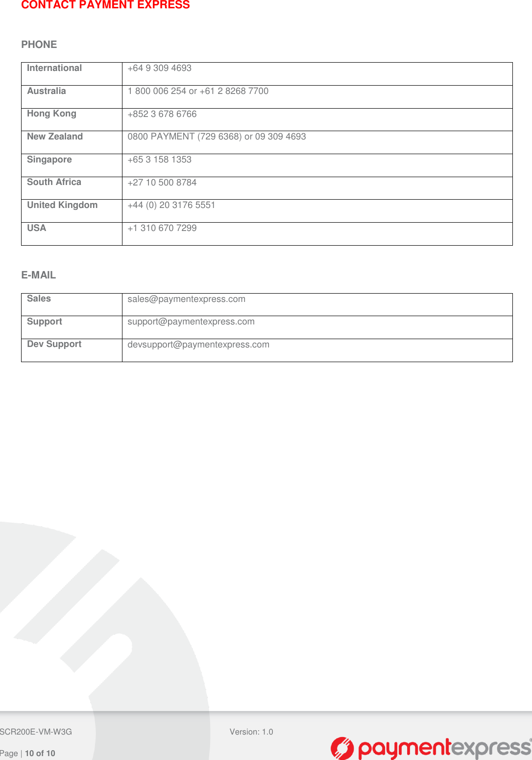  SCR200E-VM-W3G Version: 1.0   Page | 10 of 10  CONTACT PAYMENT EXPRESS  PHONE International +64 9 309 4693 Australia 1 800 006 254 or +61 2 8268 7700 Hong Kong +852 3 678 6766 New Zealand 0800 PAYMENT (729 6368) or 09 309 4693 Singapore +65 3 158 1353 South Africa +27 10 500 8784 United Kingdom +44 (0) 20 3176 5551 USA +1 310 670 7299  E-MAIL Sales sales@paymentexpress.com Support support@paymentexpress.com Dev Support devsupport@paymentexpress.com  