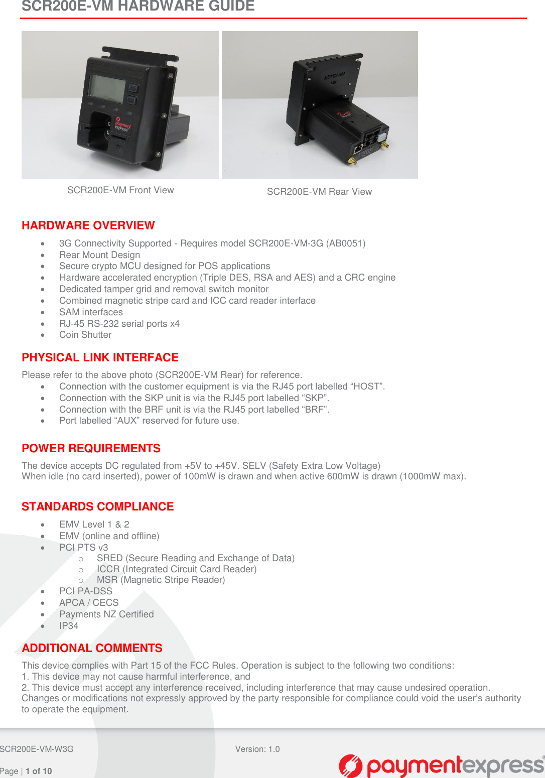  SCR200E-VM-W3G Version: 1.0   Page | 1 of 10  SCR200E-VM HARDWARE GUIDE       HARDWARE OVERVIEW   3G Connectivity Supported - Requires model SCR200E-VM-3G (AB0051)   Rear Mount Design   Secure crypto MCU designed for POS applications   Hardware accelerated encryption (Triple DES, RSA and AES) and a CRC engine   Dedicated tamper grid and removal switch monitor   Combined magnetic stripe card and ICC card reader interface   SAM interfaces  RJ-45 RS-232 serial ports x4   Coin Shutter  PHYSICAL LINK INTERFACE Please refer to the above photo (SCR200E-VM Rear) for reference.  Connection with the customer equipment is via the RJ45 port labelled “HOST”.  Connection with the SKP unit is via the RJ45 port labelled “SKP”.   Connection with the BRF unit is via the RJ45 port labelled “BRF”.  Port labelled “AUX” reserved for future use.  POWER REQUIREMENTS The device accepts DC regulated from +5V to +45V. SELV (Safety Extra Low Voltage) When idle (no card inserted), power of 100mW is drawn and when active 600mW is drawn (1000mW max).  STANDARDS COMPLIANCE   EMV Level 1 &amp; 2   EMV (online and offline)   PCI PTS v3 o  SRED (Secure Reading and Exchange of Data) o  ICCR (Integrated Circuit Card Reader) o  MSR (Magnetic Stripe Reader)   PCI PA-DSS   APCA / CECS   Payments NZ Certified   IP34  ADDITIONAL COMMENTS This device complies with Part 15 of the FCC Rules. Operation is subject to the following two conditions: 1. This device may not cause harmful interference, and 2. This device must accept any interference received, including interference that may cause undesired operation. Changes or modifications not expressly approved by the party responsible for compliance could void the user’s authority to operate the equipment.  SCR200E-VM Front View SCR200E-VM Rear View 