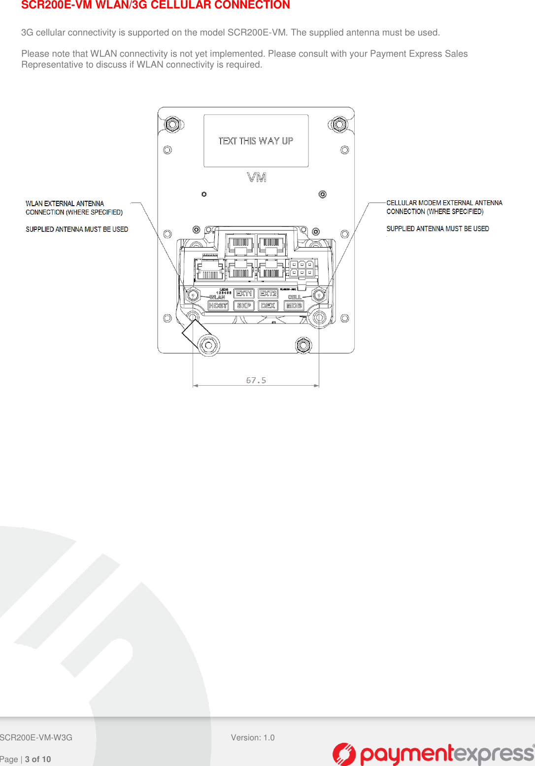  SCR200E-VM-W3G Version: 1.0   Page | 3 of 10  SCR200E-VM WLAN/3G CELLULAR CONNECTION  3G cellular connectivity is supported on the model SCR200E-VM. The supplied antenna must be used.  Please note that WLAN connectivity is not yet implemented. Please consult with your Payment Express Sales Representative to discuss if WLAN connectivity is required.     